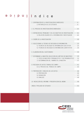 Indice
I n d i c e
1 CONTRIBUCIŁN DE LA INVESTIGACIŁN DE MERCADOS 6
1.1 NATURALEZA DE LOS ESTUDIOS 8
2 EL PROCESO DE INVESTIGACIŁN DE MERCADOS 14
3 DEFINICIŁN DEL PROBLEMA Y DE LOS OBJETIVOS DE INVESTIGACIŁN 16
3.1 RELACIŁN USUARIO DE LA INFORMACIŁN E INVESTIGADOR 18
4 DISEÑO DE LA INVESTIGACIŁN 20
5 SELECCIONAR LA TÉCNICA DE RECOGIDA DE INFORMACIŁN 22
5.1 TÉCNICAS DE RECOGIDA DE INFORMACIŁN CUALITATIVA 23
5.2 TÉCNICAS DE RECOGIDA DE INFORMACIŁN CUANTITATIVA 24
6 ELABORACIŁN DEL CUESTIONARIO 26
7 DETERMINAR LA MUESTRA (SELECCIŁN DEL MÉTODO DE MUESTREO) 29
7.1 TIPOS DE MUESTREO: PROBABIL¸STICO Y NO PROBABIL¸STICO 32
7.2 DETERMINACIŁN DEL TAMAÑO DE LA MUESTRA 37
8 RECOGIDA DE DATOS: TRABAJO DE CAMPO 41
8.1 EL PROCESO DEL TRABAJO DE CAMPO 42
9 PREPARACIŁN Y AN˘LISIS DE LOS DATOS 46
9.1 PREPARACIŁN 46
9.2 GRABACIŁN 47
9.3 AN˘LISIS 48
10 REDACCIŁN DEL INFORME Y PRESENTACIŁN DEL MISMO 49
ANEXO: TIPOLOG¸A DE ESTUDIOS 53
 