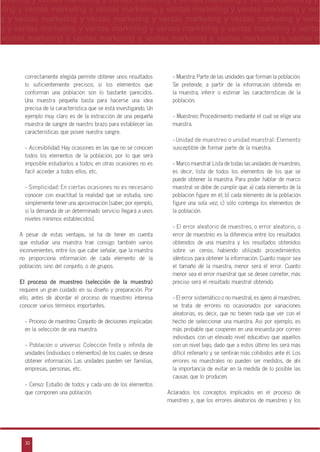 30
arketing y ventas marketing y ventas marketing y ventas marketing y ventas marketing y
eting y ventas marketing y ventas marketing y ventas marketing y ventas marketing y ven
g y ventas marketing y ventas marketing y ventas marketing y ventas marketing y venta
g y ventas marketing y ventas marketing y ventas marketing y ventas marketing y ventas
ventas marketing y ventas marketing y ventas marketing y ventas marketing y ventas m
n
a
s
m
correctamente elegida permite obtener unos resultados
lo suficientemente precisos; si los elementos que
conforman una población son lo bastante parecidos.
Una muestra pequeña basta para hacerse una idea
precisa de la característica que se está investigando. Un
ejemplo muy claro es de la extracción de una pequeña
muestra de sangre de nuestro brazo para establecer las
características que posee nuestra sangre.
- Accesibilidad: Hay ocasiones en las que no se conocen
todos los elementos de la población, por lo que será
imposible estudiarlos a todos; en otras ocasiones no es
fácil acceder a todos ellos, etc.
- Simplicidad: En ciertas ocasiones no es necesario
conocer con exactitud la realidad que se estudia, sino
simplemente tener una aproximación (saber, por ejemplo,
si la demanda de un determinado servicio llegará a unos
niveles mínimos establecidos).
A pesar de estas ventajas, se ha de tener en cuenta
que estudiar una muestra trae consigo también varios
inconvenientes, entre los que cabe señalar, que la muestra
no proporciona información de cada elemento de la
población, sino del conjunto, o de grupos.
El proceso de muestreo (selección de la muestra)
requiere un gran cuidado en su diseño y preparación. Por
ello, antes de abordar el proceso de muestreo interesa
conocer varios términos importantes.
- Proceso de muestreo: Conjunto de decisiones implicadas
en la selección de una muestra.
- Población o universo: Colección finita o infinita de
unidades (individuos o elementos) de los cuales se desea
obtener información. Las unidades pueden ser familias,
empresas, personas, etc.
- Censo: Estudio de todos y cada uno de los elementos
que componen una población.
- Muestra: Parte de las unidades que forman la población.
Se pretende, a partir de la información obtenida en
la muestra, inferir o estimar las características de la
población.
- Muestreo: Procedimiento mediante el cual se elige una
muestra.
- Unidad de muestreo o unidad muestral: Elemento
susceptible de formar parte de la muestra.
- Marco muestral: Lista de todas las unidades de muestreo,
es decir, lista de todos los elementos de los que se
puede obtener la muestra. Para poder hablar de marco
muestral se debe de cumplir que: a) cada elemento de la
población figure en él; b) cada elemento de la población
figure una sola vez; c) sólo contenga los elementos de
la población.
- El error aleatorio de muestreo, o error aleatorio, o
error de muestreo es la diferencia entre los resultados
obtenidos de una muestra y los resultados obtenidos
sobre un censo, habiendo utilizado procedimientos
idénticos para obtener la información. Cuanto mayor sea
el tamaño de la muestra, menor será el error. Cuanto
menor sea el error muestral que se desee cometer, más
preciso será el resultado muestral obtenido.
- El error sistemático o no muestral, es ajeno al muestreo,
se trata de errores no ocasionados por variaciones
aleatorias, es decir, que no tienen nada que ver con el
hecho de seleccionar una muestra. Así por ejemplo, es
más probable que cooperen en una encuesta por correo
individuos con un elevado nivel educativo que aquellos
con un nivel bajo, dado que a estos último les será más
difícil rellenarlo y se sentirán más cohibidos ante él. Los
errores no muestrales no pueden ser medidos, de ahí
la importancia de evitar en la medida de lo posible las
causas que lo producen.
Aclarados los conceptos implicados en el proceso de
muestreo y, que los errores aleatorios de muestreo y los
 