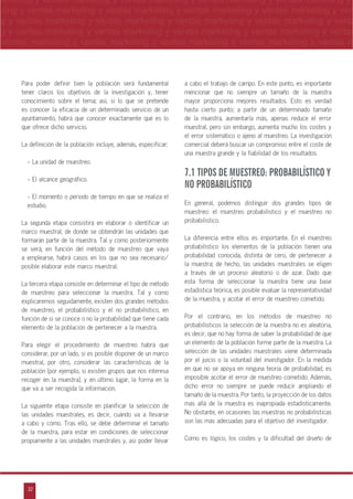 32
arketing y ventas marketing y ventas marketing y ventas marketing y ventas marketing y
eting y ventas marketing y ventas marketing y ventas marketing y ventas marketing y ven
g y ventas marketing y ventas marketing y ventas marketing y ventas marketing y venta
g y ventas marketing y ventas marketing y ventas marketing y ventas marketing y ventas
ventas marketing y ventas marketing y ventas marketing y ventas marketing y ventas m
n
a
s
m
Para poder definir bien la población será fundamental
tener claros los objetivos de la investigación y, tener
conocimiento sobre el tema; así, si lo que se pretende
es conocer la eficacia de un determinado servicio de un
ayuntamiento, habrá que conocer exactamente qué es lo
que ofrece dicho servicio.
La definición de la población incluye, además, especificar:
- La unidad de muestreo.
- El alcance geográfico.
- El momento o período de tiempo en que se realiza el
estudio.
La segunda etapa consistirá en elaborar o identificar un
marco muestral, de donde se obtendrán las unidades que
formarán parte de la muestra. Tal y como posteriormente
se verá, en función del método de muestreo que vaya
a emplearse, habrá casos en los que no sea necesario/
posible elaborar este marco muestral.
La tercera etapa consiste en determinar el tipo de método
de muestreo para seleccionar la muestra. Tal y como
explicaremos seguidamente, existen dos grandes métodos
de muestreo, el probabilístico y el no probabilístico, en
función de si se conoce o no la probabilidad que tiene cada
elemento de la población de pertenecer a la muestra.
Para elegir el procedimiento de muestreo habrá que
considerar, por un lado, si es posible disponer de un marco
muestral, por otro, considerar las características de la
población (por ejemplo, si existen grupos que nos interesa
recoger en la muestra), y en último lugar, la forma en la
que va a ser recogida la información.
La siguiente etapa consiste en planificar la selección de
las unidades muestrales, es decir, cuándo va a llevarse
a cabo y cómo. Tras ello, se debe determinar el tamaño
de la muestra, para estar en condiciones de seleccionar
propiamente a las unidades muestrales y, así poder llevar
a cabo el trabajo de campo. En este punto, es importante
mencionar que no siempre un tamaño de la muestra
mayor proporciona mejores resultados. Esto es verdad
hasta cierto punto; a partir de un determinado tamaño
de la muestra, aumentarla más, apenas reduce el error
muestral, pero sin embargo, aumenta mucho los costes y
el error sistemático o ajeno al muestreo. La investigación
comercial deberá buscar un compromiso entre el coste de
una muestra grande y la fiabilidad de los resultados.
7.1 TIPOS DE MUESTREO: PROBABILÍSTICO Y
NO PROBABILÍSTICO
En general, podemos distinguir dos grandes tipos de
muestreo: el muestreo probabilístico y el muestreo no
probabilístico.
La diferencia entre ellos es importante. En el muestreo
probabilístico los elementos de la población tienen una
probabilidad conocida, distinta de cero, de pertenecer a
la muestra; de hecho, las unidades muestrales se eligen
a través de un proceso aleatorio o de azar. Dado que
esta forma de seleccionar la muestra tiene una base
estadística teórica, es posible evaluar la representatividad
de la muestra, y acotar el error de muestreo cometido.
Por el contrario, en los métodos de muestreo no
probabilísticos la selección de la muestra no es aleatoria,
es decir, que no hay forma de saber la probabilidad de que
un elemento de la población forme parte de la muestra. La
selección de las unidades muestrales viene determinada
por el juicio o la voluntad del investigador. En la medida
en que no se apoya en ninguna teoría de probabilidad, es
imposible acotar el error de muestreo cometido. Además,
dicho error no siempre se puede reducir ampliando el
tamaño de la muestra. Por tanto, la proyección de los datos
más allá de la muestra es inapropiada estadísticamente.
No obstante, en ocasiones las muestras no probabilísticas
son las más adecuadas para el objetivo del investigador.
Como es lógico, los costes y la dificultad del diseño de
 