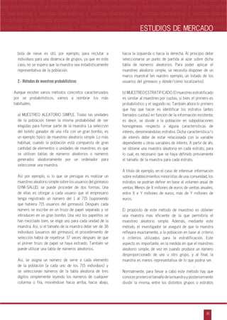 n
a
s
m
35
ventas marketing y ventas marketing y ventas marketing y ventas marketing y ventas ma
ntas marketing y ventas marketing y ventas marketing y ventas marketing y ventas marke
as marketing y ventas marketing y ventas marketing y ventas marketing y ventas marke
s marketing y ventas marketing y ventas marketing y ventas marketing y ventas marketin
marketing y ventas marketing y ventas marketing y ventas marketing y ventas marketingESTUDIOS DE MERCADO
bola de nieve es útil, por ejemplo, para reclutar a
individuos para una dinámica de grupos, ya que en este
caso, no se espera que la muestra sea estadísticamente
representativa de la población.
2.- Métodos de muestreo probabilísticos
Aunque existen varios métodos concretos caracterizados
por se probabilísticos, vamos a nombrar los más
habituales.
a) MUESTREO ALEATORIO SIMPLE. Todas las unidades
de la población tienen la misma probabilidad de ser
elegidas para formar parte de la muestra. La selección
del boleto ganador de una rifa con un gran bombo, es
un ejemplo típico de muestreo aleatorio simple. Lo más
habitual, cuando la población está compuesta de gran
cantidad de elementos o unidades de muestreo, es que
se utilicen tablas de números aleatorios o números
generados aleatoriamente por un ordenador para
seleccionar una muestra.
Así por ejemplo, si lo que se persigue es realizar un
muestreo aleatorio simple sobre los usuarios del gimnasio
GYM-SALUD, se puede proceder de dos formas. Una
de ellas es otorgar a cada usuario que el empresario
tenga registrado un número del 1 al 715 (suponiendo
que hubiera 715 usuarios del gimnasio). Después cada
número se escribe en un trozo de papel separado y se
introducen en un gran bombo. Una vez los papelitos se
han mezclado bien, se elige uno para cada unidad de la
muestra. Así, si el tamaño de la muestra debe ser de 38
individuos (usuarios del gimnasio), el procedimiento de
selección habrá de repetirse 37 veces después de que
el primer trozo de papel se haya extraído. También se
puede utilizar una tabla de números aleatorios.
Así, se asigna un número de serie a cada elemento
de la población (a cada uno de los 715 individuos) y
se seleccionan números de la tabla aleatoria de tres
dígitos simplemente leyendo los números de cualquier
columna o fila, moviéndose hacia arriba, hacia abajo,
hacia la izquierda o hacia la derecha. Al principio debe
seleccionarse un punto de partida al azar sobre dicha
tabla de números aleatorios. Para poder aplicar el
muestreo aleatorio simple, se necesita disponer de un
marco muestral (en nuestro ejemplo, un listado de los
usuarios del gimnasio y dónde/cómo localizarlos).
b) MUESTREO ESTRATIFICADO. El muestreo estratificado
es similar al muestreo por cuotas, si bien, el primero es
probabilístico y el segundo no. También ahora lo primero
que hay que hacer es identificar los estratos (antes
llamados cuotas) en función de la información existente;
es decir, se divide a la población en subpoblaciones
homogéneas respecto a alguna características de
interés, denominándolas estratos. Dicha característica/s
de interés debe de estar relacionada con la variable
dependiente u otras variables de interés. A partir de ahí,
se obtiene una muestra aleatoria en cada estrato, para
lo cual, es necesario que se haya definido previamente
el tamaño de la muestra para cada estrato.
A título de ejemplo, en el caso de interesar información
sobre establecimientos minoristas de una comunidad, los
estratos se podrían definir en base al volumen anual de
ventas: Menos de X millones de euros de ventas anuales,
entre X e Y millones de euros, más de Y millones de
euros.
El propósito de este método de muestreo es obtener
una muestra más eficiente de la que permitiría el
muestreo aleatorio simple. Además, mediante este
método, el investigador se asegura de que la muestra
reflejará exactamente, a la población en base al criterio
o criterios utilizados para la estratificación. Este
aspecto es importante, en la medida en que el muestreo
aleatorio simple, de vez en cuando produce un número
desproporcionado de uno u otro grupo, y al final, la
muestra es menos representativa de lo que podría ser.
Normalmente, para llevar a cabo este método hay que
conocerprimeroeltamañodelamuestrayposteriormente
dividir la misma, entre los distintos grupos o estratos
 