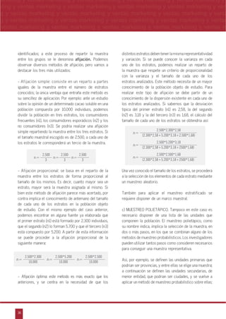 36
arketing y ventas marketing y ventas marketing y ventas marketing y ventas marketing y
eting y ventas marketing y ventas marketing y ventas marketing y ventas marketing y ven
g y ventas marketing y ventas marketing y ventas marketing y ventas marketing y venta
g y ventas marketing y ventas marketing y ventas marketing y ventas marketing y ventas
ventas marketing y ventas marketing y ventas marketing y ventas marketing y ventas m
n
a
s
m
identificados; a este proceso de repartir la muestra
entre los grupos se le denomina afijación. Podemos
observar diversos métodos de afijación, pero vamos a
destacar los tres más utilizados:
- Afijación simple: consiste en un reparto a partes
iguales de la muestra entre el número de estratos
conocidos; la única ventaja que entraña este método es
su sencillez de aplicación. Por ejemplo: ante un estudio
sobre la opinión de un determinado cacao soluble en una
población compuesta por 10.000 individuos, podemos
dividir la población en tres estratos, los consumidores
frecuentes (n1), los consumidores esporádicos (n2) y los
no consumidores (n3). Se podría realizar una afijación
simple repartiendo la muestra entre los tres estratos. Si
el tamaño muestral escogido es de 2.500, a cada uno de
los estratos le corresponderá un tercio de la muestra.
- Afijación proporcional: se basa en el reparto de la
muestra entre los estratos de forma proporcional al
tamaño de los mismos. Es decir, cuanto mayor sea un
estrato, mayor será la muestra asignada al mismo. Si
bien este método de afijación parece más acertado, por
contra implica el conocimiento de antemano del tamaño
de cada uno de los estratos en la población objeto
de estudio. Con el mismo ejemplo del caso anterior,
podemos encontrar en alguna fuente ya elaborada que
el primer estrato (n1) está formado por 2.300 individuos,
que el segundo (n2) lo forman 5.700 y que el tercero (n3)
está compuesto por 5.200. A partir de esta información
se puede proceder a la afijación proporcional de la
siguiente manera:
- Afijación óptima: este método es más exacto que los
anteriores, y se centra en la necesidad de que los
distintos estratos deben tener la misma representatividad
y variación. Si se puede conocer la varianza en cada
uno de los estratos, podemos realizar un reparto de
la muestra que respete un criterio de proporcionalidad
con la varianza y el tamaño de cada uno de los
estratos analizados. Este método necesita de un mayor
conocimiento de la población objeto de estudio. Para
realizar este tipo de afijación se debe partir de un
conocimiento de la dispersión existente en cada uno de
los estratos analizados. Si sabemos que la desviación
típica del primer estrato (n1) es 2,58, la del segundo
(n2) es 3,18 y la del tercero (n3) es 1,68, el cálculo del
tamaño de cada uno de los estratos se obtendría así:
Una vez conocido el tamaño de los estratos, se procederá
a la selección de los elementos de cada estrato mediante
un muestreo aleatorio.
También para aplicar el muestreo estratificado se
requiere disponer de un marco muestral.
c) MUESTREO POLIET˘PICO. Tampoco en este caso es
necesario disponer de una lista de las unidades que
componen la población. El muestreo polietápico, como
su nombre indica, implica la selección de la muestra, en
dos o más pasos, en los que se combinan alguno de los
métodos de muestreo probabilísticos. Los investigadores
pueden utilizar tantos pasos como consideren necesarios
para conseguir una muestra representativa.
Así, por ejemplo, se definen las unidades primarias que
podrían ser provincias, y entre ellas se elige una muestra;
a continuación se definen las unidades secundarias, de
menor entidad, que podrían ser ciudades, y se vuelve a
aplicar un método de muestreo probabilístico sobre ellas;
2.500 2.500 2.500
3 3 3
n1= n2= n3=
2.500*2.300 2.500*5.200 2.500*2.500
10.000 10.000 10.000
n1= n2= n3=
2.500*2.300*2,58
2.500*5.200*3,18
2.500*2.500*1,68
(2.300*2,58+5.200*3,18+2.500*1,68)
(2.300*2,58+5.200*3,18+2500*1,68)
(2.300*2,58+5.200*3,18+2500*1,68)
n1=
n2=
n3=
 