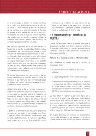 n
a
s
m
37
ventas marketing y ventas marketing y ventas marketing y ventas marketing y ventas ma
ntas marketing y ventas marketing y ventas marketing y ventas marketing y ventas marke
as marketing y ventas marketing y ventas marketing y ventas marketing y ventas marke
s marketing y ventas marketing y ventas marketing y ventas marketing y ventas marketin
marketing y ventas marketing y ventas marketing y ventas marketing y ventas marketingESTUDIOS DE MERCADO
en la tercera etapa se definen, por ejemplo, manzanas
de la ciudad y se selecciona una muestra de ellas; en
la cuarta la unidad muestral puede ser las familias
de esa manzana, y se elige una muestra de familias.
La ventaja de este método es que no es necesario
confeccionar una lista de todas las familias españolas,
sino simplemente, de aquellas provincias, ciudades y
manzanas seleccionadas. Además tiene la ventaja de
concentrar geográficamente las encuestas.
Una decisión importante es la de cómo repartir el
tamaño de la muestra en cada etapa. Si bien no hay
una respuesta única, lo adecuado es emplear la lógica
considerando la heterogeneidad del fenómeno; es decir, si
en el ejemplo citado las ciudades son muy heterogéneas
unas de las otras, pero muy homogéneas en su interior,
se elegirán muchas; por el contrario, si son bastante
iguales las unas a las otras, pero dentro de cada ciudad
se sabe que hay comportamientos muy distintos, se
seleccionarán menos ciudades pero las seleccionadas
se estudiarán más ampliamente.
El principal inconveniente de este método es que es
menos eficiente que el muestreo aleatorio simple, en
la medida en que incrementa los errores: en cada etapa
se obtiene una muestra con su correspondiente error;
cuantas más etapas, más error.
d) MUESTREO POR RUTA ALEATORIA. Este método
mantiene las condiciones de aleatoriedad de la muestra,
si bien exige una cantidad mínima de requisitos de
información. Además, se caracteriza también por el
hecho de que deja la decisión de selección de los
entrevistados a los propios entrevistadores, que mediante
el cumplimiento de un conjunto de reglas, mantienen las
condiciones de aleatoriedad de la muestra.
A partir de la demarcación de unas zonas geográficas
concretas, en las cuales el entrevistador va a llevar
a cabo su trabajo, éste realizará un recorrido o ruta
concreta a partir de una serie de reglas muy específicas,
seleccionando a lo largo de dicho recorrido, en qué
edificios se va a detener; en cada edificio, en qué
planta, en cada planta, en qué puerta; y en cada puerta,
a qué individuo va a entrevistar. Suele ser un método de
muestreo bastante caro de llevar a cabo.
7.2 DETERMINACIÓN DEL TAMAÑO DE LA
MUESTRA
Una de las cuestiones clave a la hora de desarrollar el
proceso de muestreo, es la determinación del tamaño de
la muestra. Esta cuestión es clave en la medida en que,
un tamaño u otro de muestra, determinará la calidad de la
información obtenida.
Tamaño de la muestra cuando se estiman medias
Para determinar el tamaño real de la muestra, el
investigador debe:
a) Estimar la desviación estándar o típica de la
población.
b) Juzgar la magnitud del error muestral permisible.
c) Determinar un nivel de confianza. El nivel de confianza
es un porcentaje que indica la probabilidad a largo plazo
de que los resultados sean correctos. Tradicionalmente
los investigadores vienen utilizando un nivel de confianza
del 95%, si bien se podría utilizar cualquier otro.
Lo más difícil es estimar la desviación típica de la
población. Si se dispone de información temporalmente
anterior sobre esta cuestión, se podría utilizar; en caso
contrario, que es lo más habitual, los investigadores llevan
a cabo un estudio piloto para estimar los parámetros de
la población, de modo que se pueda extraer otra muestra
distinta mayor con el tamaño muestral apropiado.
En muchas ocasiones, son diversas las características
que se están analizando en una investigación, de manera
que se pueden estimar distintos parámetros, de distintas
 
