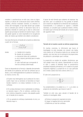 38
arketing y ventas marketing y ventas marketing y ventas marketing y ventas marketing y
eting y ventas marketing y ventas marketing y ventas marketing y ventas marketing y ven
g y ventas marketing y ventas marketing y ventas marketing y ventas marketing y venta
g y ventas marketing y ventas marketing y ventas marketing y ventas marketing y ventas
ventas marketing y ventas marketing y ventas marketing y ventas marketing y ventas m
n
a
s
m
variables o características; en este caso, como es lógico
suponer, el cálculo de la desviación típica sobre distintas
variables, ofrecerá resultados distintos; es entonces el
criterio del investigador, el que debe decidir qué variable
será la utilizada para estimar la desviación típica de la
población, teniendo en cuenta que lo ideal es seleccionar
aquella que provoque un tamaño de muestra mayor, si bien
ello puede suponer un coste importante en la recogida de
datos de manera que también esto deberá considerarse.
Con esta información, el tamaño de la muestra se determina
a partir de la fórmula:
donde: n = tamaño de la muestra
N= tamaño de la población
Ó= desviación típica de la población
e= error máximo permitido para la media
muestral
Z= valor tipificado que corresponde al
nivel de confianza determinado
Como se desprende de la fórmula, n depende directamente
del tamaño de la población, del nivel de confianza que se
desee, y de la heterogeneidad de la población (varianza), y
es inverso al error. Así:
a) Cuanto más heterogénea sea la población (es decir,
cuanto mayor sea su varianza), se necesitará un mayor
tamaño muestral si se desea mantener el error y la
confianza.
b) Si se desea disminuir el error manteniendo la confianza,
se necesita mayor n. Por el contrario, conforme más
error estemos dispuestos a asumir, más pequeño puede
ser el tamaño de la muestra.
c) Si se aumenta la confianza manteniendo el error, se
necesita mayor n.
A pesar de esta fórmula que acabamos de expresar, hay
que decir, que si la población es muy grande, el tamaño
de la muestra no depende de la dimensión de la población.
Concretamente, si la población es superior a 100.000
individuos, se considera que la población tiende a infinito,
de manera que la fórmula del tamaño de la muestra queda
del siguiente modo:
Tamaño de la muestra cuando se estiman proporciones
En muchas ocasiones, la información que busca el
investigador no está vinculada con conocer una media,
como podría ser la frecuencia media de uso semanal del
autobús, sino más bien con la estimación de proporciones
de población o porcentajes que lo utilizan.
La proporción se estudia de variables dicotómicas, que
sólo pueden tomar dos valores. Generalmente se asocia
el valor 1 cuando el elemento tiene la característica
estudiada (respuesta afirmativa) y el 0 cuando no la posee
(respuesta negativa). La proporción es un caso particular
de la media cuando ésta toma valores entre 0 y 1.
El valor de la proporción es:
Su complementario a la unidad es q = 1 – p, es decir, la
proporción de elementos que toman el valor 0.
También en este caso, para calcular el tamaño de la
muestra el investigador debe:
a) Estimar la proporción esperada de éxitos
b) Juzgar la magnitud del error permisible
c) Determina un nivel de confianza
Z2 x Ó2 x N
e2 x N+Z2 x Ó2
n=
Z2
x Ó2
e2
n=
p=
i=1
N
i
X
N
 