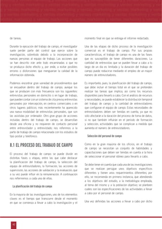 42
arketing y ventas marketing y ventas marketing y ventas marketing y ventas marketing y
eting y ventas marketing y ventas marketing y ventas marketing y ventas marketing y ven
g y ventas marketing y ventas marketing y ventas marketing y ventas marketing y venta
g y ventas marketing y ventas marketing y ventas marketing y ventas marketing y ventas
ventas marketing y ventas marketing y ventas marketing y ventas marketing y ventas m
n
a
s
m
de tareas.
Durante la ejecución del trabajo de campo, el investigador
suele perder parte del control que ejerce sobre la
investigación, sobretodo debido a la incorporación de
nuevas personas al equipo de trabajo. Las acciones que
se han descrito irán ante todo encaminadas a que no
se produzca dicho efecto y, por ende, a evitar posibles
errores o distorsiones que menguarían la calidad de la
información obtenida.
Podemos encontrar gran variedad de procedimientos que
se encuadran dentro del trabajo de campo, aunque los
que se producen con más frecuencia son los siguientes:
entrevistas personales en domicilio o en lugar de trabajo,
que pueden contar con un sistema de cita previa; entrevistas
personales por intercepción, en centros comerciales o en
otros lugares públicos; más recientemente ha aparecido
una nueva modalidad de entrevistas personales, que son
las asistidas por ordenador. Otro gran grupo de acciones
incluidas dentro del trabajo de campo, se desarrollan
desde una oficina y no requieren de contacto personal
entre entrevistador y entrevistado; nos referimos a la
parte de trabajo de campo relacionada con los estudios de
tipo postal y telefónico.
8.1 EL PROCESO DEL TRABAJO DE CAMPO
El proceso del trabajo de campo se puede dividir en
distintas fases o etapas, entre las que cabe destacar
la planificación del trabajo de campo, la selección del
equipo de entrevistadores, la formación, las acciones de
supervisión, las acciones de validación y la evaluación, que
a su vez puede influir en la remuneración. A continuación
nos referiremos a cada una de ellas.
La planificación del trabajo de campo
En la mayoría de las investigaciones, uno de los elementos
claves es el tiempo que transcurre desde el momento
en que se comienza a llevar a cabo la investigación y el
momento final en que se entrega el informe redactado.
Una de las etapas de dicho proceso de la investigación
comercial es el trabajo de campo. Por sus propias
características, el trabajo de campo es una de las fases
que es susceptible de tener diferentes duraciones. La
cantidad de entrevistas que se pueden llevar a cabo a lo
largo de un día es limitada y la duración del trabajo de
campo puede reducirse mediante el empleo de un mayor
número de entrevistadores.
Es importante, pues, la planificación del trabajo de campo,
que debe incluir el tiempo total en el que se pretenden
realizar las tareas que implica, así como los recursos
disponibles para llevarlo a cabo. Con el análisis de recursos
y necesidades, se puede establecer la distribución temporal
del trabajo de campo y la cantidad de entrevistadores
que configuran el equipo de campo. Estas necesidades de
entrevistadores deben ser tenidas en cuenta, ya que no
sólo afectarán a la duración del proceso de toma de datos,
si no que también influirán en el período de formación
y selección, actividades que se complican a medida que
aumenta el número de entrevistadores.
Selección del personal de campo
Como en la gran mayoría de los oficios, en el trabajo
de campo se necesitan un conjunto de habilidades y
capacitaciones que deben ser tenidas en cuenta a la hora
de seleccionar el personal idóneo para llevarlo a cabo.
Se debe tener en cuenta que cada una de las investigaciones
que se realizan persigue unos objetivos específicos
diferentes y tienen unos requerimientos diferentes; por
ello, se recomienda en primera instancia, que atendiendo
a los objetivos del estudio, a la metodología empleada,
al tema del mismo y a la población objetivo; se planteen
cuáles son las especificaciones de las actividades a llevar
a cabo por el personal de campo.
Una vez definidas las acciones a llevar a cabo por dicho
 