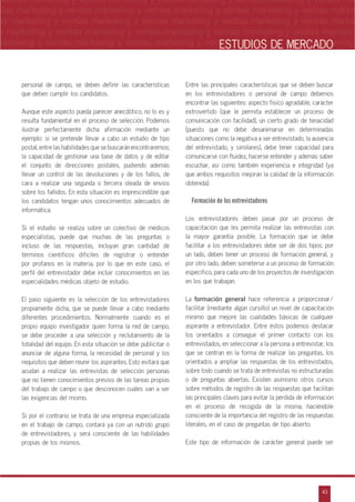 n
a
s
m
43
ventas marketing y ventas marketing y ventas marketing y ventas marketing y ventas ma
ntas marketing y ventas marketing y ventas marketing y ventas marketing y ventas marke
as marketing y ventas marketing y ventas marketing y ventas marketing y ventas marke
s marketing y ventas marketing y ventas marketing y ventas marketing y ventas marketin
marketing y ventas marketing y ventas marketing y ventas marketing y ventas marketingESTUDIOS DE MERCADO
personal de campo, se deben definir las características
que deben cumplir los candidatos.
Aunque este aspecto pueda parecer anecdótico, no lo es y
resulta fundamental en el proceso de selección. Podemos
ilustrar perfectamente dicha afirmación mediante un
ejemplo: si se pretende llevar a cabo un estudio de tipo
postal, entre las habilidades que se buscarán encontraremos;
la capacidad de gestionar una base de datos y de editar
el conjunto de direcciones postales, pudiendo además
llevar un control de las devoluciones y de los fallos, de
cara a realizar una segunda o tercera oleada de envíos
sobre los fallidos. En esta situación es imprescindible que
los candidatos tengan unos conocimientos adecuados de
informática.
Si el estudio se realiza sobre un colectivo de médicos
especialistas, puede que muchas de las preguntas o
incluso de las respuestas, incluyan gran cantidad de
términos científicos difíciles de registrar o entender
por profanos en la materia, por lo que en este caso, el
perfil del entrevistador debe incluir conocimientos en las
especialidades médicas objeto de estudio.
El paso siguiente es la selección de los entrevistadores
propiamente dicha, que se puede llevar a cabo mediante
diferentes procedimientos. Normalmente cuando es el
propio equipo investigador quien forma la red de campo,
se debe proceder a una selección y reclutamiento de la
totalidad del equipo. En esta situación se debe publicitar o
anunciar de alguna forma, la necesidad de personal y los
requisitos que deben reunir los aspirantes. Esto evitará que
acudan a realizar las entrevistas de selección personas
que no tienen conocimientos previos de las tareas propias
del trabajo de campo o que desconocen cuáles van a ser
las exigencias del mismo.
Si por el contrario se trata de una empresa especializada
en el trabajo de campo, contará ya con un nutrido grupo
de entrevistadores, y será consciente de las habilidades
propias de los mismos.
Entre las principales características que se deben buscar
en los entrevistadores o personal de campo debemos
encontrar las siguientes: aspecto físico agradable, carácter
extrovertido (que le permita establecer un proceso de
comunicación con facilidad), un cierto grado de tenacidad
(puesto que no debe desanimarse en determinadas
situaciones como la negativa a ser entrevistado, la ausencia
del entrevistado, y similares), debe tener capacidad para
comunicarse con fluidez, hacerse entender y además saber
escuchar, así como también experiencia e integridad (ya
que ambos requisitos mejoran la calidad de la información
obtenida).
Formación de los entrevistadores
Los entrevistadores deben pasar por un proceso de
capacitación que les permita realizar las entrevistas con
la mayor garantía posible. La formación que se debe
facilitar a los entrevistadores debe ser de dos tipos: por
un lado, deben tener un proceso de formación general, y
por otro lado, deben someterse a un proceso de formación
específico, para cada uno de los proyectos de investigación
en los que trabajan.
La formación general hace referencia a proporcionar/
facilitar (mediante algún cursillo) un nivel de capacitación
mínimo que mejore las cualidades básicas de cualquier
aspirante a entrevistador. Entre éstos podemos destacar
los orientados a conseguir el primer contacto con los
entrevistados, en seleccionar a la persona a entrevistar, los
que se centran en la forma de realizar las preguntas, los
orientados a ampliar las respuestas de los entrevistados,
sobre todo cuando se trata de entrevistas no estructuradas
o de preguntas abiertas. Existen asimismo otros cursos
sobre métodos de registro de las respuestas que facilitan
las principales claves para evitar la pérdida de información
en el proceso de recogida de la misma, haciéndole
consciente de la importancia del registro de las respuestas
literales, en el caso de preguntas de tipo abierto.
Este tipo de información de carácter general puede ser
 
