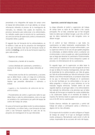 44
arketing y ventas marketing y ventas marketing y ventas marketing y ventas marketing y
eting y ventas marketing y ventas marketing y ventas marketing y ventas marketing y ven
g y ventas marketing y ventas marketing y ventas marketing y ventas marketing y venta
g y ventas marketing y ventas marketing y ventas marketing y ventas marketing y ventas
ventas marketing y ventas marketing y ventas marketing y ventas marketing y ventas m
n
a
s
m
presentada a los integrantes del equipo de campo como
el manual del entrevistador, en el que además, se incluye
información referente al proceso de la investigación de
mercados, los métodos más usados de muestreo, los
procesos necesarios para seleccionar a los entrevistados,
los métodos usados para la revisión de los cuestionarios,
así como las normas de supervisión, control y remuneración,
incluyendo dietas y gastos.
El segundo tipo de formación de los entrevistadores, es
la relativa a cada uno de los proyectos de investigación
en los que intervienen. Este tipo de formación recibe el
nombre de briefing, y en él se da una formación específica
para cada estudio:
- Objetivos del estudio.
- Composición y tamaño de la muestra.
- Lectura detallada del cuestionario, comentario y
resolución de todas las posibles dudas referentes al
mismo.
- Instrucciones escritas de los cuestionarios, y acciones
que se deben llevar a cabo a lo largo de la entrevista,
como comentar las posibles respuestas o mostrar
tarjetas que presentan alternativas o estímulos a
evaluar.
- Lugares y los momentos de selección de los
entrevistados.
- Procedimientos de control y supervisión, tanto los que
deben llevar a cabo los entrevistadores, como a los que
se someterá a los cuestionarios por parte del equipo de
control del trabajo de campo.
En suma, la formación que deben recibir los entrevistadores
es importante y se refiere tanto, a una formación de base
como a una formación específica en cada uno de los
proyectos de investigación en los que intervienen.
Supervisión y control del trabajo de campo
La etapa referente al control y supervisión del trabajo
de campo tiene su razón de ser debido a dos causas
principales. Por un lado, comprobar que se han recogido
todos los datos que se debían recoger, y por otro, verificar
que los datos realmente han sido recogidos como se
debían recoger.
En el control se hace referencia a que todos los
cuestionarios se hallen totalmente cumplimentados. Por
ello, deben ser revisados por el propio entrevistador, y por
su supervisor directo. En el caso de que queden preguntas
no contestadas, se deberá intentar volver a contactar con
el entrevistado; si esto no puede ser, cabe la posibilidad de
que se tenga que desechar el cuestionario. Posteriormente,
este control se repetirá de forma exhaustiva cuando se
proceda a la informatización de los cuestionarios.
En segundo lugar, con la supervisión, se debe tener la
certeza de que la información ha sido recogida de la forma
en que se debía. En muchas investigaciones, bien por falta
de honestidad de los entrevistadores, por falta de ganas,
por falta de profesionalidad, por falta de motivación o bien
debido a una ínfima remuneración, se producen situaciones
en las que, la información reflejada en el cuestionario
no ha sido facilitada por los entrevistados a los que se
debía preguntar, e incluso en casos extremos no se ha
realizado ninguna entrevista. También dentro de este
segundo objetivo, se persigue saber, si los entrevistadores
han realizado las entrevistas a las personas que se había
indicado, de forma que se respeten las cuotas establecidas
y las condiciones fijadas en el momento de diseñar la
muestra. Por término medio la supervisión suele realizarse
con el 10-20% de los cuestionarios.
Existen diversos métodos de supervisión y control del
trabajo de campo; a continuación vamos a referirnos a
algunos de los más utilizados.
En la mayoría de los estudios se suele configurar un „equipo
de trabajo de campo‰ en el que se distinguen distintos
niveles jerárquicos. Normalmente suele existir el jefe de
campo, responsable de las acciones del resto del equipo.
 