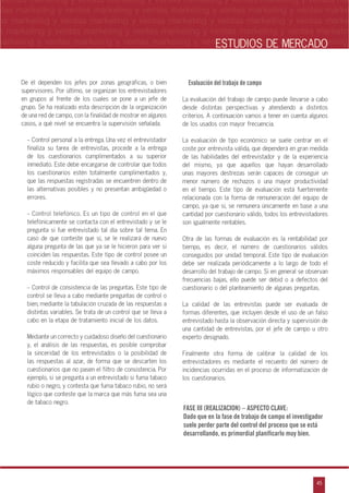 n
a
s
m
45
ventas marketing y ventas marketing y ventas marketing y ventas marketing y ventas ma
ntas marketing y ventas marketing y ventas marketing y ventas marketing y ventas marke
as marketing y ventas marketing y ventas marketing y ventas marketing y ventas marke
s marketing y ventas marketing y ventas marketing y ventas marketing y ventas marketin
marketing y ventas marketing y ventas marketing y ventas marketing y ventas marketingESTUDIOS DE MERCADO
De él dependen los jefes por zonas geográficas, o bien
supervisores. Por último, se organizan los entrevistadores
en grupos al frente de los cuales se pone a un jefe de
grupo. Se ha realizado esta descripción de la organización
de una red de campo, con la finalidad de mostrar en algunos
casos, a qué nivel se encuentra la supervisión señalada.
- Control personal a la entrega. Una vez el entrevistador
finaliza su tarea de entrevistas, procede a la entrega
de los cuestionarios cumplimentados a su superior
inmediato. Este debe encargarse de controlar que todos
los cuestionarios estén totalmente cumplimentados y,
que las respuestas registradas se encuentren dentro de
las alternativas posibles y no presentan ambigüedad o
errores.
- Control telefónico. Es un tipo de control en el que
telefónicamente se contacta con el entrevistado y se le
pregunta si fue entrevistado tal día sobre tal tema. En
caso de que conteste que sí, se le realizará de nuevo
alguna pregunta de las que ya se le hicieron para ver si
coinciden las respuestas. Este tipo de control posee un
coste reducido y facilita que sea llevado a cabo por los
máximos responsables del equipo de campo.
- Control de consistencia de las preguntas. Este tipo de
control se lleva a cabo mediante preguntas de control o
bien, mediante la tabulación cruzada de las respuestas a
distintas variables. Se trata de un control que se lleva a
cabo en la etapa de tratamiento inicial de los datos.
Mediante un correcto y cuidadoso diseño del cuestionario
y, el análisis de las respuestas, es posible comprobar
la sinceridad de los entrevistados o la posibilidad de
las respuestas al azar, de forma que se descarten los
cuestionarios que no pasen el filtro de consistencia. Por
ejemplo, si se pregunta a un entrevistado si fuma tabaco
rubio o negro, y contesta que fuma tabaco rubio, no será
lógico que conteste que la marca que más fuma sea una
de tabaco negro.
Evaluación del trabajo de campo
La evaluación del trabajo de campo puede llevarse a cabo
desde distintas perspectivas y atendiendo a distintos
criterios. A continuación vamos a tener en cuenta algunos
de los usados con mayor frecuencia.
La evaluación de tipo económico se suele centrar en el
coste por entrevista válida, que dependerá en gran medida
de las habilidades del entrevistador y de la experiencia
del mismo, ya que aquellos que hayan desarrollado
unas mayores destrezas serán capaces de conseguir un
menor número de rechazos o una mayor productividad
en el tiempo. Este tipo de evaluación está fuertemente
relacionada con la forma de remuneración del equipo de
campo, ya que si, se remunera únicamente en base a una
cantidad por cuestionario válido, todos los entrevistadores
son igualmente rentables.
Otra de las formas de evaluación es la rentabilidad por
tiempo, es decir, el número de cuestionarios válidos
conseguidos por unidad temporal. Este tipo de evaluación
debe ser realizada periódicamente a lo largo de todo el
desarrollo del trabajo de campo. Si en general se observan
frecuencias bajas, ello puede ser debid o a defectos del
cuestionario o del planteamiento de algunas preguntas.
La calidad de las entrevistas puede ser evaluada de
formas diferentes, que incluyen desde el uso de un falso
entrevistado hasta la observación directa y supervisión de
una cantidad de entrevistas, por el jefe de campo u otro
experto designado.
Finalmente otra forma de calibrar la calidad de los
entrevistadores es mediante el recuento del número de
incidencias ocurridas en el proceso de informatización de
los cuestionarios.
FASE III (REALIZACION) – ASPECTO CLAVE:
Dado que en la fase de trabajo de campo el investigador
suele perder parte del control del proceso que se está
desarrollando, es primordial planificarlo muy bien.
 