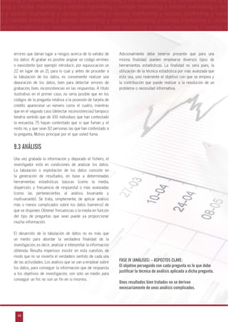 48
arketing y ventas marketing y ventas marketing y ventas marketing y ventas marketing y
eting y ventas marketing y ventas marketing y ventas marketing y ventas marketing y ven
g y ventas marketing y ventas marketing y ventas marketing y ventas marketing y venta
g y ventas marketing y ventas marketing y ventas marketing y ventas marketing y ventas
ventas marketing y ventas marketing y ventas marketing y ventas marketing y ventas m
n
a
s
m
errores que darían lugar a riesgos acerca de la validez de
los datos: Al grabar es posible asignar un código erróneo
o inexistente (por ejemplo introducir, por equivocación un
22 en lugar de un 2), para lo cual y antes de proceder a
la tabulación de los datos, es conveniente realizar una
depuración de los datos, bien para detectar errores de
grabación, bien, inconsistencias en las respuestas. A título
ilustrativo en el primer caso, no sería posible que en los
códigos de la pregunta relativa a la posesión de tarjeta de
crédito apareciese un número como el cuatro, mientras
que en el segundo caso (detectar inconsistencias) tampoco
tendría sentido que de 100 individuos que han contestado
la encuesta; 75 hayan contestado que sí que fuman y el
resto no, y que sean 82 personas las que han contestado a
la pregunta, Motivo principal por el que usted fuma.
9.3 ANÁLISIS
Una vez grabada la información y depurado el fichero, el
investigador está en condiciones de analizar los datos.
La tabulación o explotación de los datos consiste en
la generación de resultados, en base a determinadas
herramientas estadísticas básicas (como la media,
dispersión, y frecuencia de respuesta) o más avanzadas
(como las pertenecientes al análisis bivariante y
multivariante). Se trata, simplemente, de aplicar análisis
más o menos complicados sobre los datos (números) de
que se disponen. Obtener frecuencias o la media en función
del tipo de preguntas que sean puede ya proporcionar
mucha información.
El desarrollo de la tabulación de datos no es más que
un medio para abordar la verdadera finalidad de la
investigación, es decir, analizar e interpretar la información
obtenida. Resulta imperioso insistir en esta cuestión, de
modo que no se invierta el verdadero sentido de cada una
de las actividades. Los análisis que se van a emplear sobre
los datos, para conseguir la información que dé respuesta
a los objetivos de investigación, son sólo un medio para
conseguir un fin: no son un fin en sí mismos.
Adicionalmente debe tenerse presente que para una
misma finalidad, pueden emplearse diversos tipos de
herramientas estadísticas. La finalidad no será pues, la
utilización de la técnica estadística por más avanzada que
ésta sea, sino realmente el objetivo con que se emplea y
la contribución que puede realizar a la resolución de un
problema o necesidad informativa.
FASE IV (ANÁLISIS) – ASPECTOS CLAVE:
El objetivo perseguido con cada pregunta es lo que debe
justificar la técnica de análisis aplicada a dicha pregunta.
Unos resultados bien tratados no se derivan
necesariamente de unos análisis complicados.
 