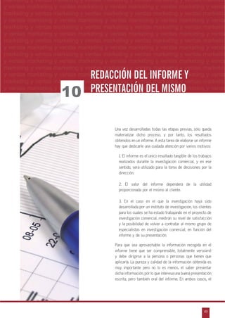 n
a
s
m
49
ventas marketing y ventas marketing y ventas marketing y ventas marketing y ventas ma
ntas marketing y ventas marketing y ventas marketing y ventas marketing y ventas marke
as marketing y ventas marketing y ventas marketing y ventas marketing y ventas marke
s marketing y ventas marketing y ventas marketing y ventas marketing y ventas marketin
marketing y ventas marketing y ventas marketing y ventas marketing y ventas marketingESTUDIOS DE MERCADO
marketing y ventas marketing y ventas marketing y ventas marketing y ventas marketin
y ventas marketing y ventas marketing y ventas marketing y ventas marketing y venta
marketing y ventas marketing y ventas marketing y ventas marketing y ventas marketin
y ventas marketing y ventas marketing y ventas marketing y ventas marketing y venta
marketing y ventas marketing y ventas marketing y ventas marketing y ventas marketin
y ventas marketing y ventas marketing y ventas marketing y ventas marketing y venta
marketing y ventas marketing y ventas marketing y ventas marketing y ventas marketin
y ventas marketing y ventas marketing y ventas marketing y ventas marketing y venta
marketing y ventas marketing y ventas marketing y ventas marketing y ventas marketin
y ventas marketing y ventas marketing y ventas marketing y ventas marketing y venta
marketing y ventas marketing y ventas marketing y ventas marketing y ventas marketin
y ventas marketing y ventas marketing y ventas marketing y ventas marketing y venta
marketing y ventas marketing y ventas marketing y ventas marketing y ventas marketin
y ventas marketing y ventas marketing y ventas marketing y ventas marketing y venta
Una vez desarrolladas todas las etapas previas, sólo queda
materializar dicho proceso, y por tanto, los resultados
obtenidos en un informe. A esta tarea de elaborar un informe
hay que dedicarle una cuidada atención por varios motivos:
1. El informe es el único resultado tangible de los trabajos
realizados durante la investigación comercial, y en ese
sentido, será utilizado para la toma de decisiones por la
dirección.
2. El valor del informe dependerá de la utilidad
proporcionada por el mismo al cliente.
3. En el caso en el que la investigación haya sido
desarrollada por un instituto de investigación, los clientes
para los cuales se ha estado trabajando en el proyecto de
investigación comercial, medirán su nivel de satisfacción
y la posibilidad de volver a contratar al mismo grupo de
especialistas en investigación comercial, en función del
informe y de su presentación.
Para que sea aprovechable la información recogida en el
informe tiene que ser comprensible, totalmente verosímil
y debe dirigirse a la persona o personas que tienen que
aplicarla. La pureza y calidad de la información obtenida es
muy importante pero no lo es menos, el saber presentar
dicha información, por lo que interesa una buena presentación
escrita, pero también oral del informe. En ambos casos, el
REDACCIÓN DEL INFORME YREDACCIÓN DEL INFORME Y
PRESENTACIÓN DEL MISMOPRESENTACIÓN DEL MISMO10
 