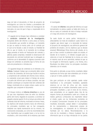 n
a
s
m
51
ventas marketing y ventas marketing y ventas marketing y ventas marketing y ventas ma
ntas marketing y ventas marketing y ventas marketing y ventas marketing y ventas marke
as marketing y ventas marketing y ventas marketing y ventas marketing y ventas marke
s marketing y ventas marketing y ventas marketing y ventas marketing y ventas marketin
marketing y ventas marketing y ventas marketing y ventas marketing y ventas marketingESTUDIOS DE MERCADO
largo de todo el documento, el título de proyecto de
investigación, así como los clientes y proveedores del
mismo (empresa cliente e instituto de investigación de
mercados, en caso de que lo haya o, responsable de la
investigación).
- El segundo de los bloques hace referencia a constatar
la condición comercial de la investigación,
incluyendo dentro del informe o como anexo al mismo,
un documento que acredite la entrega y el momento
en que se realiza la misma, junto con el contrato por
el cual se ha llevado a cabo el estudio. La finalidad de
ello es que el cliente, en el momento de la entrega
tenga presente el hecho de finalización del contrato y
además pueda comprobar, mediante la observación del
documento de solicitud (contrato) que lo entregado es
conforme con lo demandado. En algunas ocasiones este
bloque de contenido se presenta bajo la forma de una
carta de presentación o introducción.
- El siguiente bloque de contenido es el referente a los
índices: Cualquier trabajo que se presente debe incluir
un índice de contenidos, de forma que facilite la lectura
y comprensión del contenido del informe. Estos índices,
no solamente sirven para reducir el tiempo de acceso
a la parte del informe que se desea consultar, sino que
también constituyen un resumen total del contenido del
trabajo, mostrando de un simple vistazo cuales son los
epígrafes que componen el documento.
- El bloque relativo al informe directivo es uno de
los que más importancia tiene de entre las distintas
partes del mismo, llegando en ocasiones a constituir un
pequeño volumen aparte. En él se incluye una síntesis del
contenido total del informe, mostrando en breves líneas,
los objetivos del estudio (somero marco de referencia),
los principales resultados que se han conseguido,
mediante una rápida enumeración de los mismos, las
conclusiones alcanzadas, así como las recomendaciones
más importantes que se pueden hacer, a la luz de los
resultados y del conocimiento de la empresa, que tiene
el investigador.
- El cuerpo del informe: esta parte del informe, es la que
normalmente se piensa cuando se habla del mismo, en
ella se vuelca el contenido de todo el trabajo realizado
a lo largo del proceso de investigación.
Se suele dividir en varias partes: Introducción y
antecedentes (se trata de establecer cuales fueron los
orígenes que dieron lugar a la necesidad de realizar
el proyecto de investigación, una definición general del
problema de estudio y de los objetivos que se desean
alcanzar), Metodología (ficha técnica del estudio, en la
que se hace constar la población objeto de estudio, el
tamaño de la muestra y el método escogido para su
selección, el nivel de fiabilidad de la misma, así como
el máximo nivel de error permitido; método en que se
ha recogido la información, lugares y las fechas, etc.),
Resultados (se deben incluir los principales resultados
obtenidos con el estudio.
Esta parte es delicada, ya que dichos resultados deben
expresarse de forma que sean entendidos por el lector
y que por lo tanto, puedan ser usados.
Una gran profusión en este apartado, puede restar
importancia a los principales resultados, quedando
inmersos en un mar de cifras, por ello, resulta
conveniente que se resalten claramente cuales son los
principales resultados y, que el resto de los mismos,
sean presentados en un segundo plano. Una de las
mejores formas de presentarlos suele ser a través de
medios gráficos), Limitaciones (es importante indicar
al cliente cuales son las limitaciones existentes en
el estudio), Conclusiones (resumen de los principales
resultados alcanzados, aunque deben ir acompañadas
de los razonamientos y deducciones propias de
los investigadores, no solamente de la información
facilitada por los datos), Recomendaciones a la
vista de los resultados y Anexos (cualquier tipo de
información que no se haya introducido en las partes
 