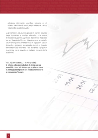 52
arketing y ventas marketing y ventas marketing y ventas marketing y ventas marketing y
eting y ventas marketing y ventas marketing y ventas marketing y ventas marketing y ven
g y ventas marketing y ventas marketing y ventas marketing y ventas marketing y venta
g y ventas marketing y ventas marketing y ventas marketing y ventas marketing y ventas
ventas marketing y ventas marketing y ventas marketing y ventas marketing y ventas m
n
a
s
m
anteriores: información secundaria relevante en el
estudio, cuestionarios usados, explicaciones de ciertos
tratamientos estadísticos, etc.)
La presentación oral, que se apoyará en cuantos recursos
tenga disponibles y resulten adecuados a la misma
(transparencias, paneles y gráficos, diapositivas, etc.), debe
ser sencilla y simple. El orador deberá mantener un contacto
visual con el público durante el acto de exposición, y estar
dispuesto a contestar las preguntas durante y después
de la exposición, motivando a los asistentes a preguntar
o participar con el ponente, en cualquier momento de la
exposición.
FASE V (CONCLUSIONES) – ASPECTO CLAVE:
El informe debe estar redactado de forma que sea
entendible y sirva a la persona que va a hacer uso de
él: no hay que complicarlo con vocabulario técnico o
presentaciones “densas”.
 