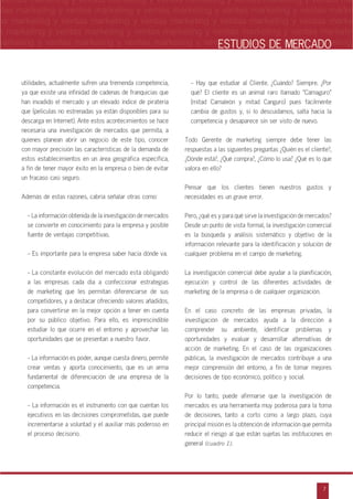 n
a
s
m
7
ventas marketing y ventas marketing y ventas marketing y ventas marketing y ventas ma
ntas marketing y ventas marketing y ventas marketing y ventas marketing y ventas marke
as marketing y ventas marketing y ventas marketing y ventas marketing y ventas marke
s marketing y ventas marketing y ventas marketing y ventas marketing y ventas marketin
marketing y ventas marketing y ventas marketing y ventas marketing y ventas marketingESTUDIOS DE MERCADO
utilidades, actualmente sufren una tremenda competencia,
ya que existe una infinidad de cadenas de franquicias que
han invadido el mercado y un elevado índice de piratería
que (películas no estrenadas ya están disponibles para su
descarga en Internet). Ante estos acontecimientos se hace
necesaria una investigación de mercados que permita, a
quienes planean abrir un negocio de este tipo, conocer
con mayor precisión las características de la demanda de
estos establecimientos en un área geográfica específica,
a fin de tener mayor éxito en la empresa o bien de evitar
un fracaso casi seguro.
Además de estas razones, cabría señalar otras como:
- La información obtenida de la investigación de mercados
se convierte en conocimiento para la empresa y posible
fuente de ventajas competitivas.
- Es importante para la empresa saber hacia dónde va.
- La constante evolución del mercado está obligando
a las empresas cada día a confeccionar estrategias
de marketing que les permitan diferenciarse de sus
competidores, y a destacar ofreciendo valores añadidos,
para convertirse en la mejor opción a tener en cuenta
por su público objetivo. Para ello, es imprescindible
estudiar lo que ocurre en el entorno y aprovechar las
oportunidades que se presentan a nuestro favor.
- La información es poder, aunque cuesta dinero, permite
crear ventas y aporta conocimiento, que es un arma
fundamental de diferenciación de una empresa de la
competencia.
- La información es el instrumento con que cuentan los
ejecutivos en las decisiones comprometidas, que puede
incrementarse a voluntad y el auxiliar más poderoso en
el proceso decisorio.
- Hay que estudiar al Cliente. œCuándo? Siempre. œPor
qué? El cliente es un animal raro llamado ‰Camaguro‰
(mitad Camaleón y mitad Canguro) pues fácilmente
cambia de gustos y, si lo descuidamos, salta hacia la
competencia y desaparece sin ser visto de nuevo.
Todo Gerente de marketing siempre debe tener las
respuestas a las siguientes preguntas œQuién es el cliente?,
œDónde está?, œQué compra?, œCómo lo usa? œQué es lo que
valora en ello?
Pensar que los clientes tienen nuestros gustos y
necesidades es un grave error.
Pero, œqué es y para qué sirve la investigación de mercados?
Desde un punto de vista formal, la investigación comercial
es la búsqueda y análisis sistemático y objetivo de la
información relevante para la identificación y solución de
cualquier problema en el campo de marketing.
La investigación comercial debe ayudar a la planificación,
ejecución y control de las diferentes actividades de
marketing de la empresa o de cualquier organización.
En el caso concreto de las empresas privadas, la
investigación de mercados ayuda a la dirección a
comprender su ambiente, identificar problemas y
oportunidades y evaluar y desarrollar alternativas de
acción de marketing. En el caso de las organizaciones
públicas, la investigación de mercados contribuye a una
mejor comprensión del entorno, a fin de tomar mejores
decisiones de tipo económico, político y social.
Por lo tanto, puede afirmarse que la investigación de
mercados es una herramienta muy poderosa para la toma
de decisiones, tanto a corto como a largo plazo, cuya
principal misión es la obtención de información que permita
reducir el riesgo al que están sujetas las instituciones en
general (cuadro 1).
 