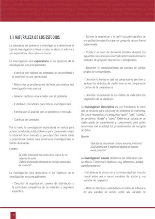 8
arketing y ventas marketing y ventas marketing y ventas marketing y ventas marketing y
eting y ventas marketing y ventas marketing y ventas marketing y ventas marketing y ven
g y ventas marketing y ventas marketing y ventas marketing y ventas marketing y venta
g y ventas marketing y ventas marketing y ventas marketing y ventas marketing y ventas
ventas marketing y ventas marketing y ventas marketing y ventas marketing y ventas m
n
a
s
m
1.1 NATURALEZA DE LOS ESTUDIOS
La naturaleza del problema a investigar va a determinar el
tipo de investigación a llevar a cabo, es decir, si está va a
ser exploratoria, descriptiva o causal.
La investigación será exploratoria si los objetivos de la
investigación son principalmente:
- Examinar con rapidez las amenazas de un problema o
el potencial de una oportunidad.
- Reformular un problema mal definido para realizar una
investigación más precisa.
- Generar hipótesis relacionadas con el problema.
- Establecer prioridades para futuras investigaciones.
- Familiarizar al analista con un problema o mercado.
- Clarificar un concepto.
Por lo tanto la investigación exploratoria se realiza para
aclarar la naturaleza del problema, para comprender mejor
la situación de un mercado y, para descubrir nuevas ideas
y proporcionar pautas para posteriores investigaciones si
fueran necesarias.
Ejemplo:
Se están reduciendo las ventas de la marca A y no
sabemos la razón
¿Estaría el mercado interesado en nuestra nueva idea
de producto?
La investigación será descriptiva si los objetivos de la
investigación son principalmente:
- Describir la organización, canales de distribución o
la estructura competitiva de un mercado o segmento
específico.
- Estimar la proporción y el perfil sociodemográfico de
una población específica que se comporta de una forma
determinada.
- Predecir el nivel de demanda primaria durante los
siguientescincoañosenunmercadodeterminado,utilizando
métodos de previsión heurísticos o extrapolados.
- Describir el comportamiento de compra de ciertos
grupos de consumidores.
- Describir la forma en que los compradores perciben y
evalúan los atributos de ciertas marcas en comparación
con las de la competencia.
- Describir la evolución de los estilos de vida entre los
segmentos de la población.
La investigación descriptiva es, con frecuencia, lo único
que se necesita para solucionar un problema de marketing.
Se busca respuestas a la preguntas „quién‰, „qué‰, „cuándo‰,
del problema „dónde‰ y „cómo‰. Debe estar basada en un
cierto grado de comprensión y conocimiento para poder
determinar con exactitud los procedimientos de recogida
de datos.
Ejemplo:
¿Qué tipo de consumidor compra nuestros productos?
¿Cuál debería ser el segmento objetivo de nuestro
nuevo producto?
La investigación causal, determina las relaciones cau-
sa-efecto. Tienen tres objetivos muy diferentes, aunque
complementarios:
- Establecer la dirección y la intensidad del vínculo
causal entre una o varias variables de acción y una
variable de respuesta.
- Medir en términos cuantitativos el índice de influencia
de una variable de acción sobre una variable de
 