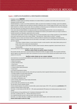 n
a
s
m
9
ventas marketing y ventas marketing y ventas marketing y ventas marketing y ventas ma
ntas marketing y ventas marketing y ventas marketing y ventas marketing y ventas marke
as marketing y ventas marketing y ventas marketing y ventas marketing y ventas marke
s marketing y ventas marketing y ventas marketing y ventas marketing y ventas marketin
marketing y ventas marketing y ventas marketing y ventas marketing y ventas marketingESTUDIOS DE MERCADO
El producto o servicio: QUANTUM
QUANTUM es un pequeño negocio que distribuye ordenadores en la ciudad de Valencia. Su propietario, Javier Orantes vende varias marcas de
ordenadores de precio medio y bajo.
Desafortunadamente, sus ventas no son del todo satisfactorias, debido a que existe mucha competencia. Sin embargo, a pesar de los problemas,
tampoco son malas. Su problema está en que necesita una inyección de capital para crecer y se siente inseguro de buscarlo, ya que no sabe si una
fuerte inversión le va a redundar en buenas ventas. Otro de sus problemas es el hecho de que para ser distribuidor de las marcas más prestigiosas
del mercado, debe hacer una compra inicial de cien máquinas para mantener en inventario.
Un día, Javier recibe una llamada telefónica: Un amigo suyo acaba de ser nombrado gerente general de HAL, la marca de ordenadores más
prestigiosa del país. Su amigo lo invita a ser distribuidor de las ordenadores de la empresa y para ayudarlo le ofrece que en lugar de mantener un
inventario mensual de cien ordenadores, pueda hacerlo sólo con cuarenta.
“Cuarenta siguen siendo muchos” piensa él. Sin embargo, parece ser una buena oportunidad, ya que si él logra convertirse en un buen distribuidor
de esa marca, podrá esperar buenas ventas y buenas utilidades. “¿Qué puedo hacer? ¿Deberé realizar la inversión?” Se pregunta.
Casualmente, cae en sus manos una revista que contiene un artículo que habla de la importancia de la investigación de mercados para las
empresas. El artículo proporciona algunos tipos acerca de cómo evaluar un nuevo negocio. Lo recorta y trata de seguir la guía al pie de la letra. La
guía dice lo siguiente:
1.Para evaluar si debemos introducir un nuevo producto al mercado, un primer requisito es saber cuántos clientes existen que nos lo
puedan comprar. Esto se conoce como mercado potencial.
2. Una vez que sabemos cuántos clientes nos podrían comprar el producto, deberemos preguntarles si piensan hacerlo. Este es el
mercado probable.
Javier procede entonces a hacer la investigación. Para ello, sigue los pasos de la guía.
Identificar cuántos clientes nos podrían comprar el producto.
Para encontrar este dato, Javier recurre a una de las fuentes de información más fáciles: las páginas amarillas. Ahí se encuentran clasificados
todos los negocios y las empresas de la ciudad. Javier se entusiasma al ver que son cerca de mil las empresas que le podrían comprar una com-
putadora de la marca HAL.
Identificar cuántos clientes nos van a comprar realmente.
Javier decide hacer una serie de llamadas telefónicas para recopilar los datos que necesita a través de las respuestas dadas a las siguientes
cuestiones previamente planificadas:
a. Nombre de la empresa.
b. Cuántos ordenadores tienen.
c. De qué marcas.
d. Nombre de su proveedor actual.
e. Si piensan comprar equipo próximamente.
f. De qué marcas.
g. Si le darían la oportunidad de visitarlos.
Realiza diez llamadas diarias durante cinco días, de tal suerte que al quinto día ya tiene la siguiente información acerca de cincuenta empresas:
a. Un listado completo de cincuenta clientes potenciales.
b. Cada cliente tiene en promedio tres ordenadores.
c. Las marcas más comunes son HAL y IQ.
d. Las compran a distribuidores varios.
e. De los cincuenta, veinte piensan comprar equipo próximamente.
f. De las marcas HAL y IQ.
g. De esos veinte, diez le prometen dar una cita y atenderlo.
Con estos datos, él hace los siguientes cálculos:
Si de las cincuenta empresas a las que llamó, en veinte de ellas se piensa comprar equipo: 20/50=40%, quiere decir que posiblemente el 40%
de todas las empresas planeen comprar equipo.
Por lo tanto, si su lista inicial es de 500, 500 X .40 = 200, existen aproximadamente 200 empresas en la ciudad que piensan comprar una com-
putadora.
De veinte empresas en las que solicitó una cita, 10 contestaron afirmativamente, 10/20= 50%.
Por lo tanto, es posible que 200 X .50 = 100 de las 500 empresas le den cita.
Por su experiencia personal, de cada 10 visitas que realiza, vende cuatro máquinas.
Por lo tanto, si va a realizar 100 visitas, es probable que sí pueda vender cuarenta máquinas. Javier necesita vender cuarenta o más...
Entonces decide aceptar la oferta de su amigo.
Cuadro 1: EJEMPLO DE APLICACIÓN DE LA INVESTIGACIÓN DE MERCADOS
 
