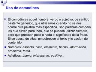 Uso de comodines
 El comodín es aquel nombre, verbo o adjetivo, de sentido
bastante genérico, que utilizamos cuando no se nos
ocurre otra palabra más específica. Son palabras comodín
las que sirven para todo, que se pueden utilizar siempre,
pero que precisan poco o nada el significado de la frase.
Si se abusa de ellas, empobrecen al texto y lo vacían de
contenido.
Nombres: aspecto, cosa, elemento, hecho, información,
problema, tema...
Adjetivos: bueno, interesante, positivo...
 