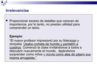 Irrelevancias
 Proporcionar exceso de detalles que carecen de
importancia, por lo tanto, no prestan utilidad para
comprender un texto.
Ejemplo:
“El nuevo profesor impresionó por su liderazgo y
simpatía. Usaba corbata de humita y pantalón a
cuadros. Comenzó la clase invitándonos a todos a
descubrir nuevamente el mundo, dejándonos
sorprender como niños y movía como alas de pájaro sus
manos arrugadas.”
 