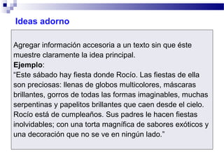 Ideas adorno
Agregar información accesoria a un texto sin que éste
muestre claramente la idea principal.
Ejemplo:
“Este sábado hay fiesta donde Rocío. Las fiestas de ella
son preciosas: llenas de globos multicolores, máscaras
brillantes, gorros de todas las formas imaginables, muchas
serpentinas y papelitos brillantes que caen desde el cielo.
Rocío está de cumpleaños. Sus padres le hacen fiestas
inolvidables; con una torta magnífica de sabores exóticos y
una decoración que no se ve en ningún lado.”
 