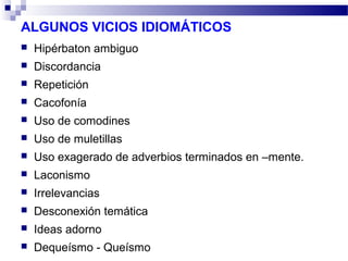 ALGUNOS VICIOS IDIOMÁTICOS
 Hipérbaton ambiguo
 Discordancia
 Repetición
 Cacofonía
 Uso de comodines
 Uso de muletillas
 Uso exagerado de adverbios terminados en –mente.
 Laconismo
 Irrelevancias
 Desconexión temática
 Ideas adorno
 Dequeísmo - Queísmo
 
