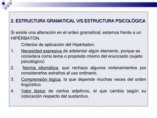 2. ESTRUCTURA GRAMATICAL V/S ESTRUCTURA PSICOLÓGICA2. ESTRUCTURA GRAMATICAL V/S ESTRUCTURA PSICOLÓGICA
Si existe una alteración en el orden gramatical, estamos frente a un
HIPÉRBATON.
Criterios de aplicación del Hipérbaton:
1. Necesidad expresiva de adelantar algún elemento, porque se
considera como tema o propósito mismo del enunciado (sujeto
psicológico)
2. Norma idiomática, que rechaza algunos ordenamientos por
considerarlos extraños al uso ordinario.
3. Comprensión lógica, la que depende muchas veces del orden
lingüístico.
4. Valor léxico de ciertos adjetivos, el que cambia según su
colocación respecto del sustantivo.
 