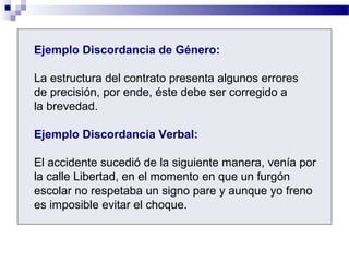Ejemplo Discordancia de Género:
La estructura del contrato presenta algunos errores
de precisión, por ende, éste debe ser corregido a
la brevedad.
Ejemplo Discordancia Verbal:
El accidente sucedió de la siguiente manera, venía por
la calle Libertad, en el momento en que un furgón
escolar no respetaba un signo pare y aunque yo freno
es imposible evitar el choque.
 