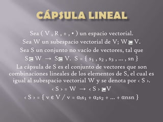 Cápsula Lineal Sea ( V , R , + , • ) un espacio vectorial. Sea W un subespacio vectorial de V; W    V. Sea S un conjunto no vacío de vectores, tal que  S    W  -> S    V.  S = { s₁ , s₂ , s₃ , … , sn } La cápsula de S es el conjunto de vectores que son combinaciones lineales de los elementos de S, el cual es igual al subespacio vectorial W y se denota por ‹ S ›. ‹ S › = W  ->  ‹ S ›    V ‹ S › = { v є V / v = α₁s₁ + α₂s₂ + … + αnsn } 