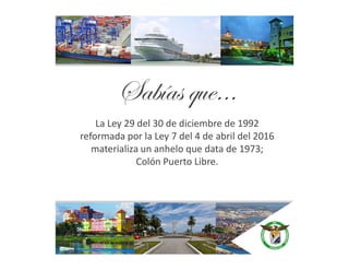 La Ley 29 del 30 de diciembre de 1992
reformada por la Ley 7 del 4 de abril del 2016
Sabías que…
reformada por la Ley 7 del 4 de abril del 2016
materializa un anhelo que data de 1973;
Colón Puerto Libre.
 