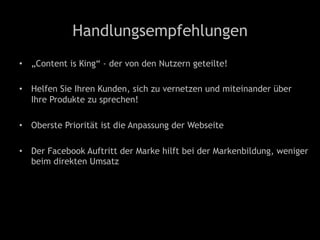 Handlungsempfehlungen
•  „Content is King“ - der von den Nutzern geteilte!
•  Helfen Sie Ihren Kunden, sich zu vernetzen und miteinander über
Ihre Produkte zu sprechen!
•  Oberste Priorität ist die Anpassung der Webseite
•  Der Facebook Auftritt der Marke hilft bei der Markenbildung, weniger
beim direkten Umsatz
 