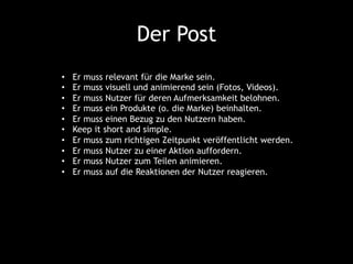 Der Post
•  Er muss relevant für die Marke sein.
•  Er muss visuell und animierend sein (Fotos, Videos).
•  Er muss Nutzer für deren Aufmerksamkeit belohnen.
•  Er muss ein Produkte (o. die Marke) beinhalten.
•  Er muss einen Bezug zu den Nutzern haben.
•  Keep it short and simple.
•  Er muss zum richtigen Zeitpunkt veröffentlicht werden.
•  Er muss Nutzer zu einer Aktion auffordern.
•  Er muss Nutzer zum Teilen animieren.
•  Er muss auf die Reaktionen der Nutzer reagieren.
 
