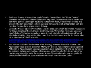•  Auch	
  das	
  Thema	
  Privatsphäre	
  beeinﬂusst	
  in	
  Deutschland	
  die	
  “Share	
  Quote”.	
  
Während	
  in	
  anderen	
  Ländern	
  Gefällt	
  mir	
  Angaben,	
  Tweets	
  und	
  Shares	
  leicht	
  von	
  
der	
  Hand	
  gehen,	
  überlegen	
  deutsche	
  Nutzer	
  mehrfach,	
  ob	
  sie	
  ihre	
  Freunde	
  mit	
  
diesen	
  Inhalten	
  beläsBgen	
  sollten.	
  Wie	
  die	
  Befragung	
  zeigt,	
  entscheiden	
  sich	
  die	
  
meisten	
  Nutzer	
  dann	
  gegen	
  einen	
  Beitrag.	
  
•  Deutsche	
  Nutzer	
  agieren	
  Verhaltener.	
  Nicht	
  alles	
  persönlich	
  Relevante,	
  muss	
  auch	
  
für	
  Freunde	
  relevant	
  sein.	
  Das	
  ist	
  die	
  Denkweise.	
  Wir	
  dürfen	
  nicht	
  von	
  unserem	
  
persönlichen	
  Verhalten	
  ausgehen.	
  Wer	
  sich	
  mit	
  digitalem	
  MarkeBng	
  und	
  Social	
  
Media	
  beschäcigt,	
  liegt	
  sicher	
  über	
  dem	
  Durchschnidswert	
  von	
  24	
  %.	
  Das	
  ist	
  aber	
  
nicht	
  die	
  Realität.	
  Geht	
  es	
  nach	
  
Zuckerbergs	
  Law,	
  verdoppelt	
  sich	
  jedes	
  Jahr	
  die	
  Anzahl	
  der	
  geteilten	
  Inhalte.	
  Die	
  
Aussage	
  sBmmt,	
  die	
  Entwicklung	
  ist	
  aber	
  von	
  Land	
  zu	
  Land	
  unterschiedlich.	
  
•  Aus	
  diesem	
  Grund	
  ist	
  für	
  Marken	
  auch	
  wichBg,	
  Nutzern	
  relevante	
  Inhalte	
  und	
  
ApplikaBonen	
  zu	
  bieten,	
  die	
  einen	
  Mehrwert	
  bieten.	
  RedakBonelle	
  Beiträge	
  und	
  
AkBonen	
  in	
  Apps	
  müssen	
  so	
  aufgebaut	
  sein,	
  dass	
  Nutzer	
  bereit	
  sind	
  sie	
  zu	
  teilen.	
  
Sie	
  müssen	
  Nutzer	
  unterhalten,	
  informieren,	
  oder	
  ihnen	
  helfen.	
  Je	
  persönlicher	
  
der	
  Beitrag	
  ist	
  und	
  je	
  mehr	
  Bezug	
  zum	
  Nutzer/Kunden	
  besteht,	
  um	
  so	
  größer	
  ist	
  
die	
  Wahrscheinlichkeit,	
  dass	
  Nutzer	
  einen	
  Inhalt	
  mit	
  Freunden	
  teilen.	
  
 
