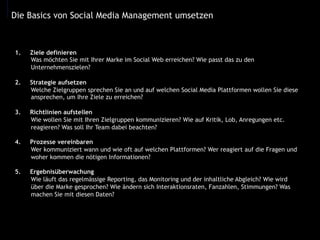 Die Basics von Social Media Management umsetzen
1.  Ziele definieren
Was möchten Sie mit Ihrer Marke im Social Web erreichen? Wie passt das zu den
Unternehmenszielen?
2.  Strategie aufsetzen
Welche Zielgruppen sprechen Sie an und auf welchen Social Media Plattformen wollen Sie diese
ansprechen, um Ihre Ziele zu erreichen?
3.  Richtlinien aufstellen
Wie wollen Sie mit Ihren Zielgruppen kommunizieren? Wie auf Kritik, Lob, Anregungen etc.
reagieren? Was soll Ihr Team dabei beachten?
4.  Prozesse vereinbaren
Wer kommuniziert wann und wie oft auf welchen Plattformen? Wer reagiert auf die Fragen und
woher kommen die nötigen Informationen?
5.  Ergebnisüberwachung
Wie läuft das regelmässige Reporting, das Monitoring und der inhaltliche Abgleich? Wie wird
über die Marke gesprochen? Wie ändern sich Interaktionsraten, Fanzahlen, Stimmungen? Was
machen Sie mit diesen Daten?
 