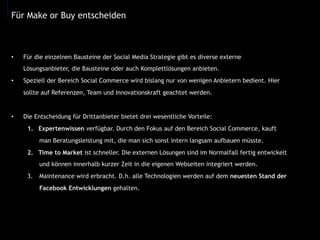•  Für die einzelnen Bausteine der Social Media Strategie gibt es diverse externe
Lösungsanbieter, die Bausteine oder auch Komplettlösungen anbieten.
•  Speziell der Bereich Social Commerce wird bislang nur von wenigen Anbietern bedient. Hier
sollte auf Referenzen, Team und Innovationskraft geachtet werden.
•  Die Entscheidung für Drittanbieter bietet drei wesentliche Vorteile:
1.  Expertenwissen verfügbar. Durch den Fokus auf den Bereich Social Commerce, kauft
man Beratungsleistung mit, die man sich sonst intern langsam aufbauen müsste.
2.  Time to Market ist schneller. Die externen Lösungen sind im Normalfall fertig entwickelt
und können innerhalb kurzer Zeit in die eigenen Webseiten integriert werden.
3.  Maintenance wird erbracht. D.h. alle Technologien werden auf dem neuesten Stand der
Facebook Entwicklungen gehalten.
Für Make or Buy entscheiden
 