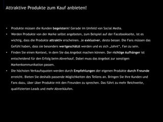 •  Produkte müssen die Kunden begeistern! Gerade im Umfeld von Social Media.
•  Werden Produkte von der Marke selbst angeboten, zum Beispiel auf der Facebookseite, ist es
wichtig, dass die Produkte attraktiv erscheinen. Je exklusiver, desto besser. Die Fans müssen das
Gefühl haben, dass sie besonders wertgeschätzt werden und es sich „lohnt“, Fan zu sein.
•  Finden Sie einen Kontext, in dem Sie das Angebot machen können. Der richtige Aufhänger ist
entscheidend für den Erfolg beim Abverkauf. Dabei muss das Angebot zur sonstigen
Markenkommunikation passen.
•  Die höchsten Verkaufsquoten werden durch Empfehlungen der eigenen Produkte durch Freunde
erreicht. Bieten Sie deshalb passende Möglichkeiten des Teilens an. Bringen Sie Ihre Kunden und
Fans dazu, über über Produkte mit den Freunden zu sprechen. Das führt zu mehr Reichweite,
qualifizierten Leads und mehr Abverkäufen.
Attraktive Produkte zum Kauf anbieten!
 
