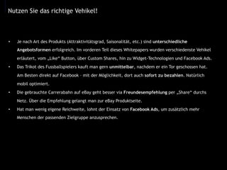 •  Je nach Art des Produkts (Attraktivitätsgrad, Saisonalität, etc.) sind unterschiedliche
Angebotsformen erfolgreich. Im vorderen Teil dieses Whitepapers wurden verschiedenste Vehikel
erläutert, vom „Like“ Button, über Custom Shares, hin zu Widget-Technologien und Facebook Ads.
•  Das Trikot des Fussballspielers kauft man gern unmittelbar, nachdem er ein Tor geschossen hat.
Am Besten direkt auf Facebook – mit der Möglichkeit, dort auch sofort zu bezahlen. Natürlich
mobil optimiert.
•  Die gebrauchte Carrerabahn auf eBay geht besser via Freundesempfehlung per „Share“ durchs
Netz. Über die Empfehlung gelangt man zur eBay Produktseite.
•  Hat man wenig eigene Reichweite, lohnt der Einsatz von Facebook Ads, um zusätzlich mehr
Menschen der passenden Zielgruppe anzusprechen.
Nutzen Sie das richtige Vehikel!
 