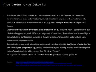 •  Soziale Netzwerke funktionieren als „Informationsströme“, d.h. im Gegensatz zu statischen
Informationen auf einer festen Webseite, ändert sich die mir angebotene Information auf z.B.
Facebook fortwährend. Entsprechend ist es wichtig, den richtigen Zeitpunkt für Angebote zu
finden.
•  Die Durchschnittliche Halbwertszeit eines Posts liegt bei 80 Minuten, nach 7 Stunden haben 80%
die Mitteilung gesehen, nach 22 Stunden insgesamt 95% der Fans.* Daraus kann man schlussfolgern,
dass ein Beitrag auf Facebook nach einem Tag von fast allen Fans gesehen und eventuell auch
schon wieder vergessen wurde.
•  Der optimale Zeitpunkt für einen Post variiert stark nach Branche. Für das Thema „Publishing“ ist
der Sonntag der geeignetste Tag, gefolgt von Donnerstag und Montag. Mittwoch und Samstag sind
mit großem Abstand die schlechtesten Tage für dieses Thema.**
•  Im Tagesverlauf werden Artikel am Liebsten zur Mittagszeit von Nutzern geteilt.***
Finden Sie den richtigen Zeitpunkt!
http://www.lpsp.de/blog/halbwertszeit-eines-facebook-posts/
http://www.linchpinseo.com/infographic-facebook-best-days-to-post-segmented-by-industry
http://allfacebook.de/allgemeines/social-timing-infografik-wann-ist-die-beste-zeit-zum-posten-auf-facebook/
Quellen: *
**
***
	
  
 