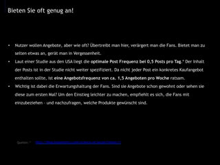 •  Nutzer wollen Angebote, aber wie oft? Übertreibt man hier, verärgert man die Fans. Bietet man zu
selten etwas an, gerät man in Vergessenheit.
•  Laut einer Studie aus den USA liegt die optimale Post Frequenz bei 0,5 Posts pro Tag.* Der Inhalt
der Posts ist in der Studie nicht weiter spezifiziert. Da nicht jeder Post ein konkretes Kaufangebot
enthalten sollte, ist eine Angebotsfrequenz von ca. 1,5 Angeboten pro Woche ratsam.
•  Wichtig ist dabei die Erwartungshaltung der Fans. Sind sie Angebote schon gewohnt oder sehen sie
diese zum ersten Mal? Um den Einstieg leichter zu machen, empfiehlt es sich, die Fans mit
einzubeziehen – und nachzufragen, welche Produkte gewünscht sind.
Bieten Sie oft genug an!
http://blog.kissmetrics.com/science-of-social-timing-1/Quellen: *
	
  
 