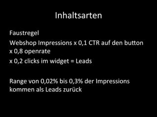 Inhaltsarten	
  
Faustregel	
  
Webshop	
  Impressions	
  x	
  0,1	
  CTR	
  auf	
  den	
  budon	
  
x	
  0,8	
  openrate	
  
x	
  0,2	
  clicks	
  im	
  widget	
  =	
  Leads	
  
	
  
Range	
  von	
  0,02%	
  bis	
  0,3%	
  der	
  Impressions	
  
kommen	
  als	
  Leads	
  zurück	
  
	
  
 