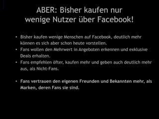 ABER: Bisher kaufen nur
wenige Nutzer über Facebook!
•  Bisher kaufen wenige Menschen auf Facebook, deutlich mehr
können es sich aber schon heute vorstellen.
•  Fans wollen den Mehrwert in Angeboten erkennen und exklusive
Deals erhalten.
•  Fans empfehlen öfter, kaufen mehr und geben auch deutlich mehr
aus, als Nicht-Fans.
•  Fans vertrauen den eigenen Freunden und Bekannten mehr, als
Marken, deren Fans sie sind.
 