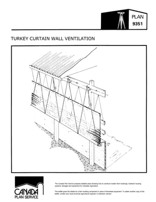 TURKEY CURTAIN WALL VENTILATION




                The Canada Plan Service prepares detailed plans showing how to construct modern farm buildings, livestock housing
                systems, storages and equipment for Canadian Agriculture.


                This leaflet gives the details for a farm building component or piece of farmstead equipment. To obtain another copy of this
                leaflet, contact your local provincial agricultural engineer or extension advisor.
 