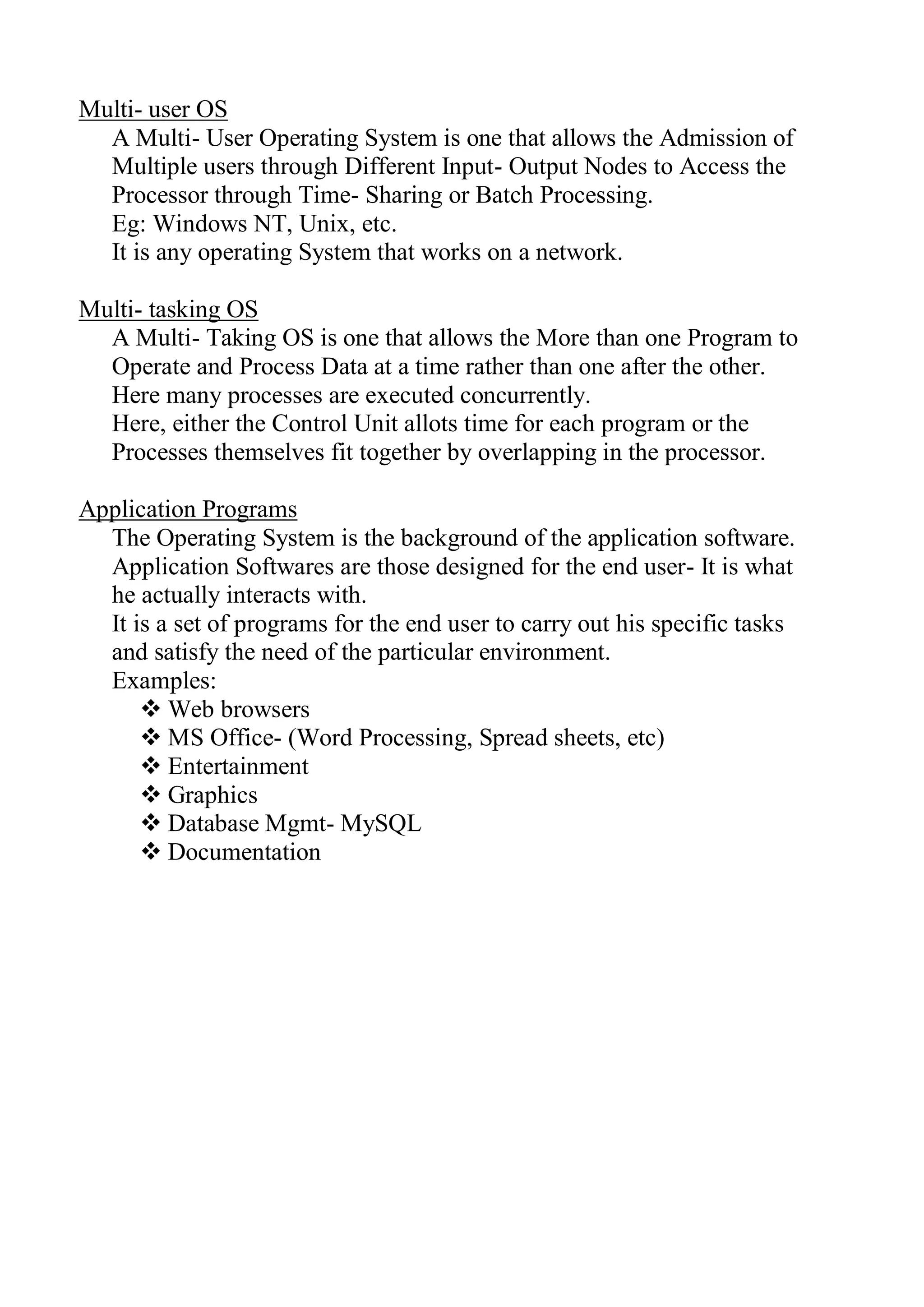 Multi- user OS
A Multi- User Operating System is one that allows the Admission of
Multiple users through Different Input- Output Nodes to Access the
Processor through Time- Sharing or Batch Processing.
Eg: Windows NT, Unix, etc.
It is any operating System that works on a network.
Multi- tasking OS
A Multi- Taking OS is one that allows the More than one Program to
Operate and Process Data at a time rather than one after the other.
Here many processes are executed concurrently.
Here, either the Control Unit allots time for each program or the
Processes themselves fit together by overlapping in the processor.
Application Programs
The Operating System is the background of the application software.
Application Softwares are those designed for the end user- It is what
he actually interacts with.
It is a set of programs for the end user to carry out his specific tasks
and satisfy the need of the particular environment.
Examples:
 Web browsers
 MS Office- (Word Processing, Spread sheets, etc)
 Entertainment
 Graphics
 Database Mgmt- MySQL
 Documentation
 