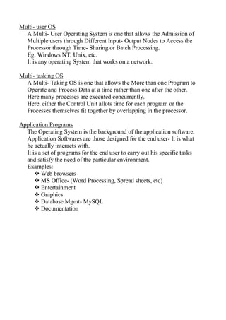 Multi- user OS
A Multi- User Operating System is one that allows the Admission of
Multiple users through Different Input- Output Nodes to Access the
Processor through Time- Sharing or Batch Processing.
Eg: Windows NT, Unix, etc.
It is any operating System that works on a network.
Multi- tasking OS
A Multi- Taking OS is one that allows the More than one Program to
Operate and Process Data at a time rather than one after the other.
Here many processes are executed concurrently.
Here, either the Control Unit allots time for each program or the
Processes themselves fit together by overlapping in the processor.
Application Programs
The Operating System is the background of the application software.
Application Softwares are those designed for the end user- It is what
he actually interacts with.
It is a set of programs for the end user to carry out his specific tasks
and satisfy the need of the particular environment.
Examples:
 Web browsers
 MS Office- (Word Processing, Spread sheets, etc)
 Entertainment
 Graphics
 Database Mgmt- MySQL
 Documentation
 