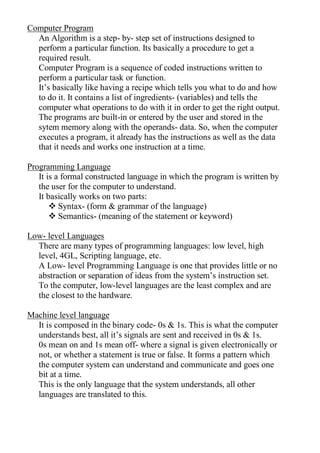 Computer Program
An Algorithm is a step- by- step set of instructions designed to
perform a particular function. Its basically a procedure to get a
required result.
Computer Program is a sequence of coded instructions written to
perform a particular task or function.
It’s basically like having a recipe which tells you what to do and how
to do it. It contains a list of ingredients- (variables) and tells the
computer what operations to do with it in order to get the right output.
The programs are built-in or entered by the user and stored in the
sytem memory along with the operands- data. So, when the computer
executes a program, it already has the instructions as well as the data
that it needs and works one instruction at a time.
Programming Language
It is a formal constructed language in which the program is written by
the user for the computer to understand.
It basically works on two parts:
 Syntax- (form & grammar of the language)
 Semantics- (meaning of the statement or keyword)
Low- level Languages
There are many types of programming languages: low level, high
level, 4GL, Scripting language, etc.
A Low- level Programming Language is one that provides little or no
abstraction or separation of ideas from the system’s instruction set.
To the computer, low-level languages are the least complex and are
the closest to the hardware.
Machine level language
It is composed in the binary code- 0s & 1s. This is what the computer
understands best, all it’s signals are sent and received in 0s & 1s.
0s mean on and 1s mean off- where a signal is given electronically or
not, or whether a statement is true or false. It forms a pattern which
the computer system can understand and communicate and goes one
bit at a time.
This is the only language that the system understands, all other
languages are translated to this.
 