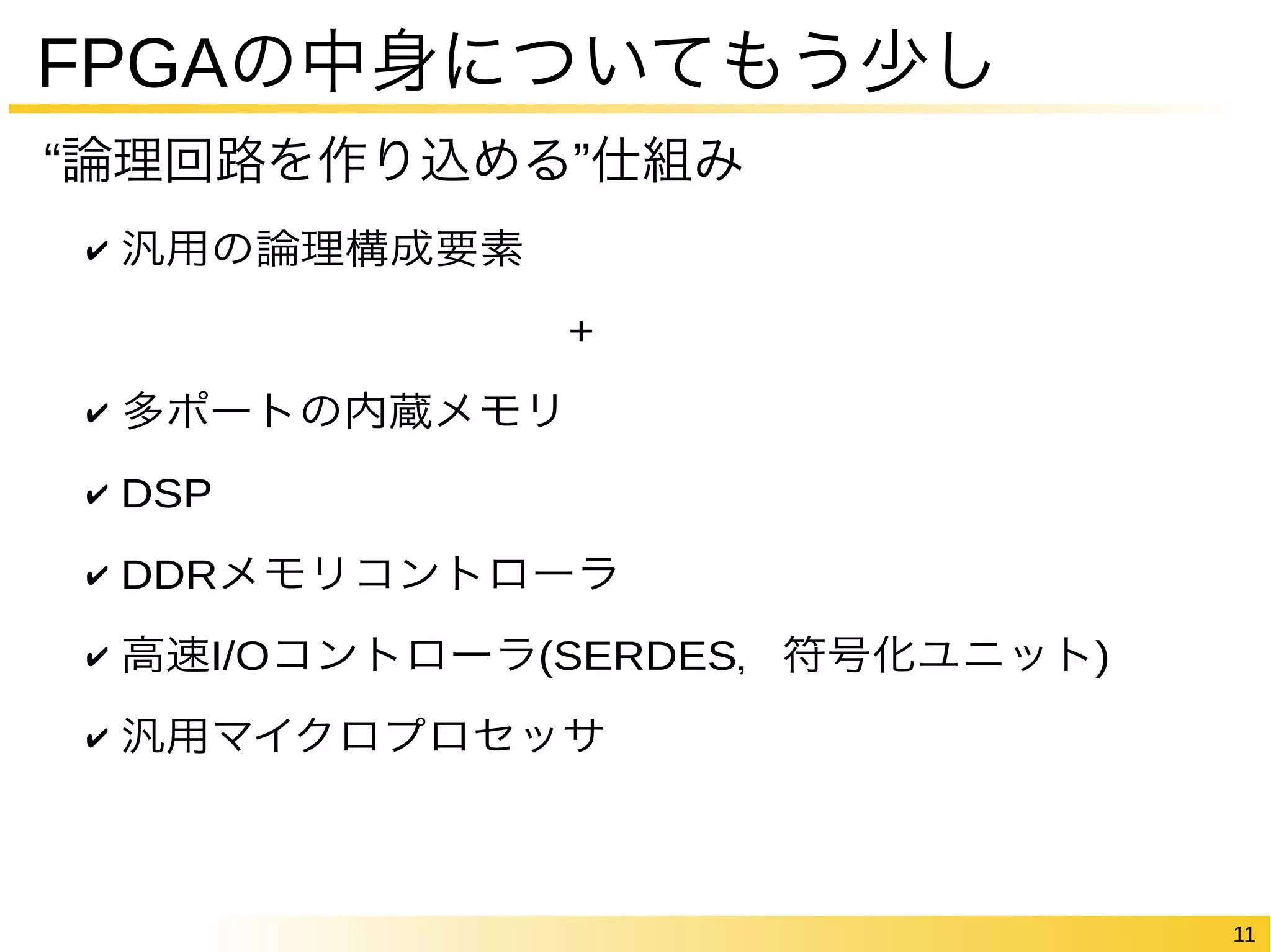 11 
FPGAの中身についてもう少し 
“論理回路を作り込める”仕組み 
✔ 汎用の論理構成要素 
+ 
✔ 多ポートの内蔵メモリ 
✔ DSP 
✔ DDRメモリコントローラ 
✔ 高速I/Oコントローラ(SERDES，符号化ユニット) 
✔ 汎用マイクロプロセッサ 
 