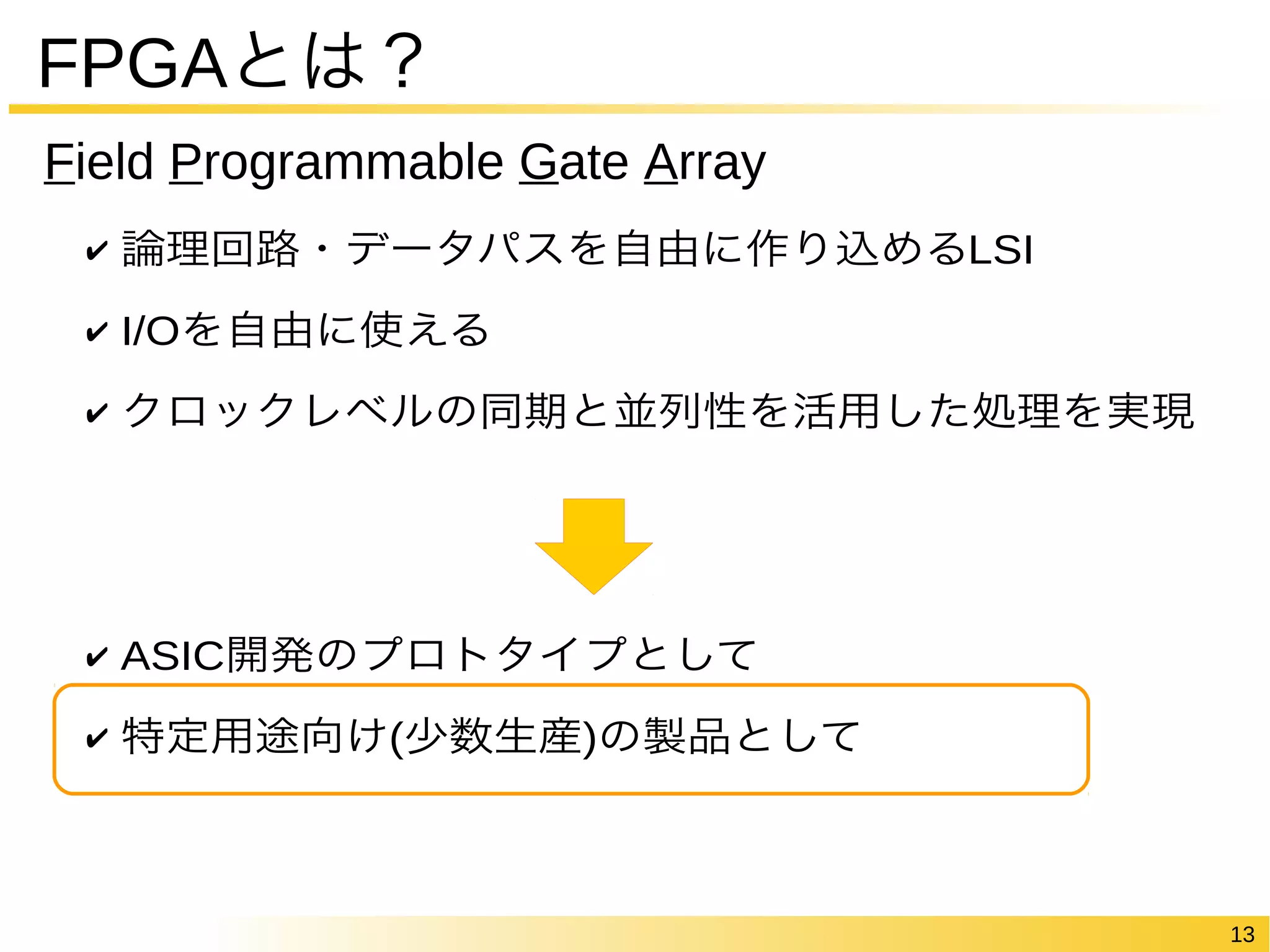 13 
FPGAとは？ 
Field Programmable Gate Array 
✔ 論理回路・データパスを自由に作り込めるLSI 
✔ I/Oを自由に使える 
✔ クロックレベルの同期と並列性を活用した処理を実現 
✔ ASIC開発のプロトタイプとして 
✔ 特定用途向け(少数生産)の製品として 
 