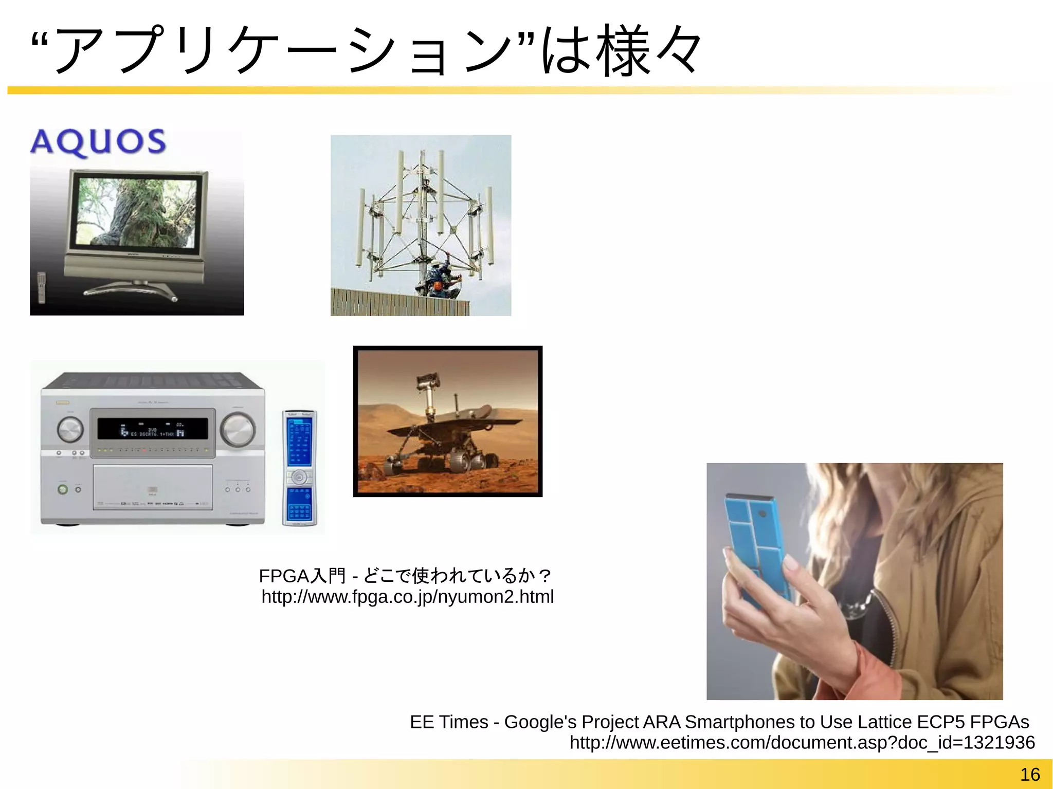16 
“アプリケーション”は様々 
EE Times - Google's Project ARA Smartphones to Use Lattice ECP5 FPGAs 
http://www.eetimes.com/document.asp?doc_id=1321936 
FPGA入門 - どこで使われているか？ 
http://www.fpga.co.jp/nyumon2.html 
 