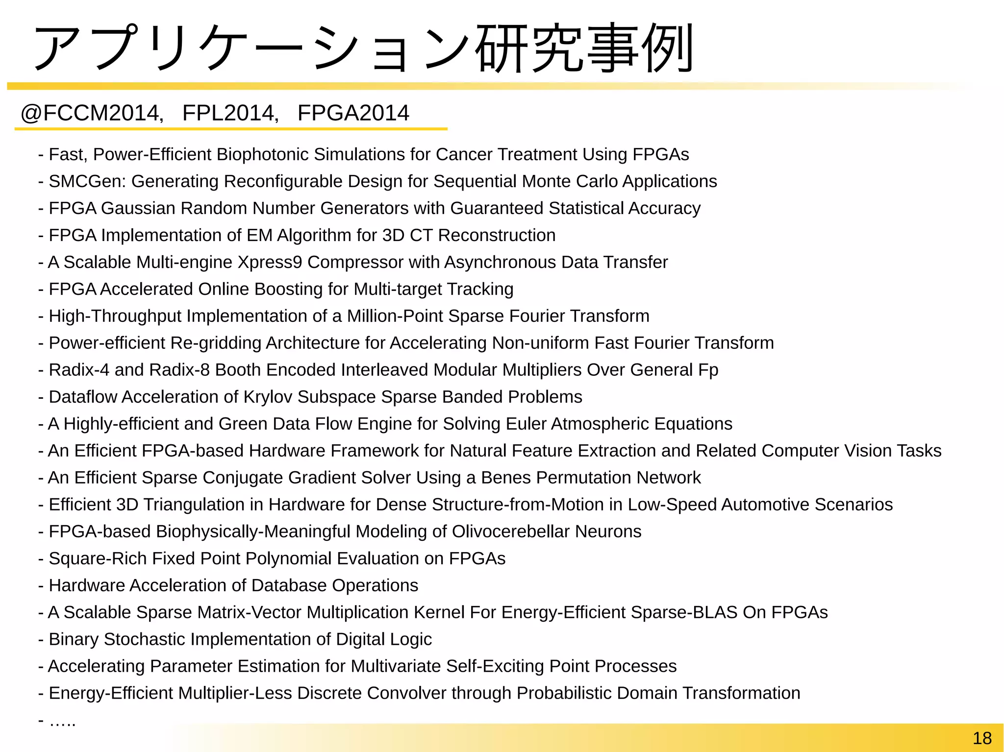 18 
アプリケーション研究事例 
@FCCM2014，FPL2014，FPGA2014 
- Fast, Power-Efficient Biophotonic Simulations for Cancer Treatment Using FPGAs 
- SMCGen: Generating Reconfigurable Design for Sequential Monte Carlo Applications 
- FPGA Gaussian Random Number Generators with Guaranteed Statistical Accuracy 
- FPGA Implementation of EM Algorithm for 3D CT Reconstruction 
- A Scalable Multi-engine Xpress9 Compressor with Asynchronous Data Transfer 
- FPGA Accelerated Online Boosting for Multi-target Tracking 
- High-Throughput Implementation of a Million-Point Sparse Fourier Transform 
- Power-efficient Re-gridding Architecture for Accelerating Non-uniform Fast Fourier Transform 
- Radix-4 and Radix-8 Booth Encoded Interleaved Modular Multipliers Over General Fp 
- Dataflow Acceleration of Krylov Subspace Sparse Banded Problems 
- A Highly-efficient and Green Data Flow Engine for Solving Euler Atmospheric Equations 
- An Efficient FPGA-based Hardware Framework for Natural Feature Extraction and Related Computer Vision Tasks 
- An Efficient Sparse Conjugate Gradient Solver Using a Benes Permutation Network 
- Efficient 3D Triangulation in Hardware for Dense Structure-from-Motion in Low-Speed Automotive Scenarios 
- FPGA-based Biophysically-Meaningful Modeling of Olivocerebellar Neurons 
- Square-Rich Fixed Point Polynomial Evaluation on FPGAs 
- Hardware Acceleration of Database Operations 
- A Scalable Sparse Matrix-Vector Multiplication Kernel For Energy-Efficient Sparse-BLAS On FPGAs 
- Binary Stochastic Implementation of Digital Logic 
- Accelerating Parameter Estimation for Multivariate Self-Exciting Point Processes 
- Energy-Efficient Multiplier-Less Discrete Convolver through Probabilistic Domain Transformation 
- ….. 
 