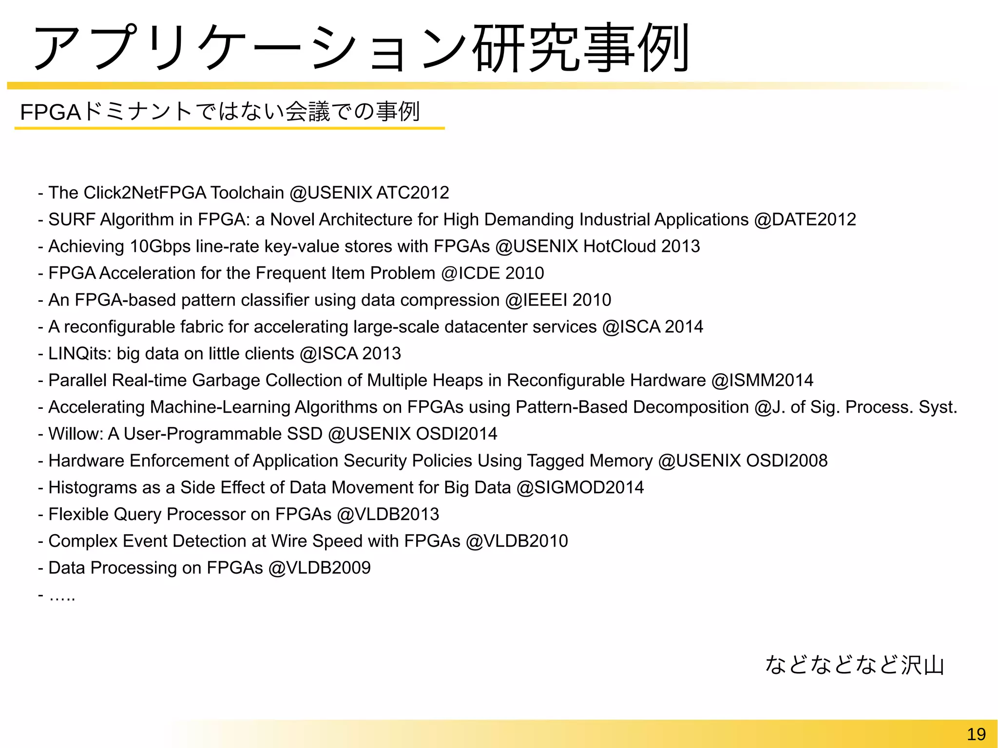 19 
アプリケーション研究事例 
FPGAドミナントではない会議での事例 
- The Click2NetFPGA Toolchain @USENIX ATC2012 
- SURF Algorithm in FPGA: a Novel Architecture for High Demanding Industrial Applications @DATE2012 
- Achieving 10Gbps line-rate key-value stores with FPGAs @USENIX HotCloud 2013 
- FPGA Acceleration for the Frequent Item Problem @ICDE 2010 
- An FPGA-based pattern classifier using data compression @IEEEI 2010 
- A reconfigurable fabric for accelerating large-scale datacenter services @ISCA 2014 
- LINQits: big data on little clients @ISCA 2013 
- Parallel Real-time Garbage Collection of Multiple Heaps in Reconfigurable Hardware @ISMM2014 
- Accelerating Machine-Learning Algorithms on FPGAs using Pattern-Based Decomposition @J. of Sig. Process. Syst. 
- Willow: A User-Programmable SSD @USENIX OSDI2014 
- Hardware Enforcement of Application Security Policies Using Tagged Memory @USENIX OSDI2008 
- Histograms as a Side Effect of Data Movement for Big Data @SIGMOD2014 
- Flexible Query Processor on FPGAs @VLDB2013 
- Complex Event Detection at Wire Speed with FPGAs @VLDB2010 
- Data Processing on FPGAs @VLDB2009 
- ….. 
などなどなど沢山 
 
