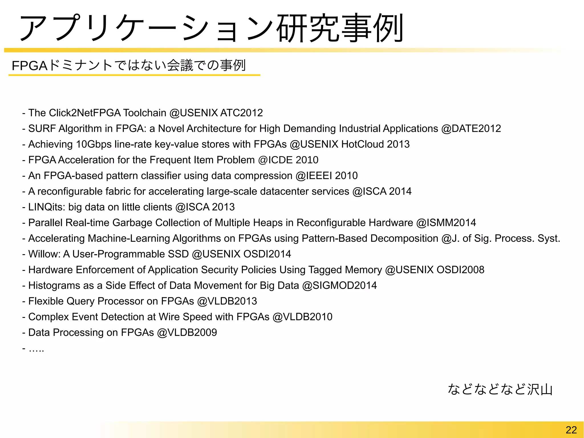 22 
アプリケーション研究事例 
FPGAドミナントではない会議での事例 
- The Click2NetFPGA Toolchain @USENIX ATC2012 
- SURF Algorithm in FPGA: a Novel Architecture for High Demanding Industrial Applications @DATE2012 
- Achieving 10Gbps line-rate key-value stores with FPGAs @USENIX HotCloud 2013 
- FPGA Acceleration for the Frequent Item Problem @ICDE 2010 
- An FPGA-based pattern classifier using data compression @IEEEI 2010 
- A reconfigurable fabric for accelerating large-scale datacenter services @ISCA 2014 
- LINQits: big data on little clients @ISCA 2013 
- Parallel Real-time Garbage Collection of Multiple Heaps in Reconfigurable Hardware @ISMM2014 
- Accelerating Machine-Learning Algorithms on FPGAs using Pattern-Based Decomposition @J. of Sig. Process. Syst. 
- Willow: A User-Programmable SSD @USENIX OSDI2014 
- Hardware Enforcement of Application Security Policies Using Tagged Memory @USENIX OSDI2008 
- Histograms as a Side Effect of Data Movement for Big Data @SIGMOD2014 
- Flexible Query Processor on FPGAs @VLDB2013 
- Complex Event Detection at Wire Speed with FPGAs @VLDB2010 
- Data Processing on FPGAs @VLDB2009 
- ….. 
などなどなど沢山 
 