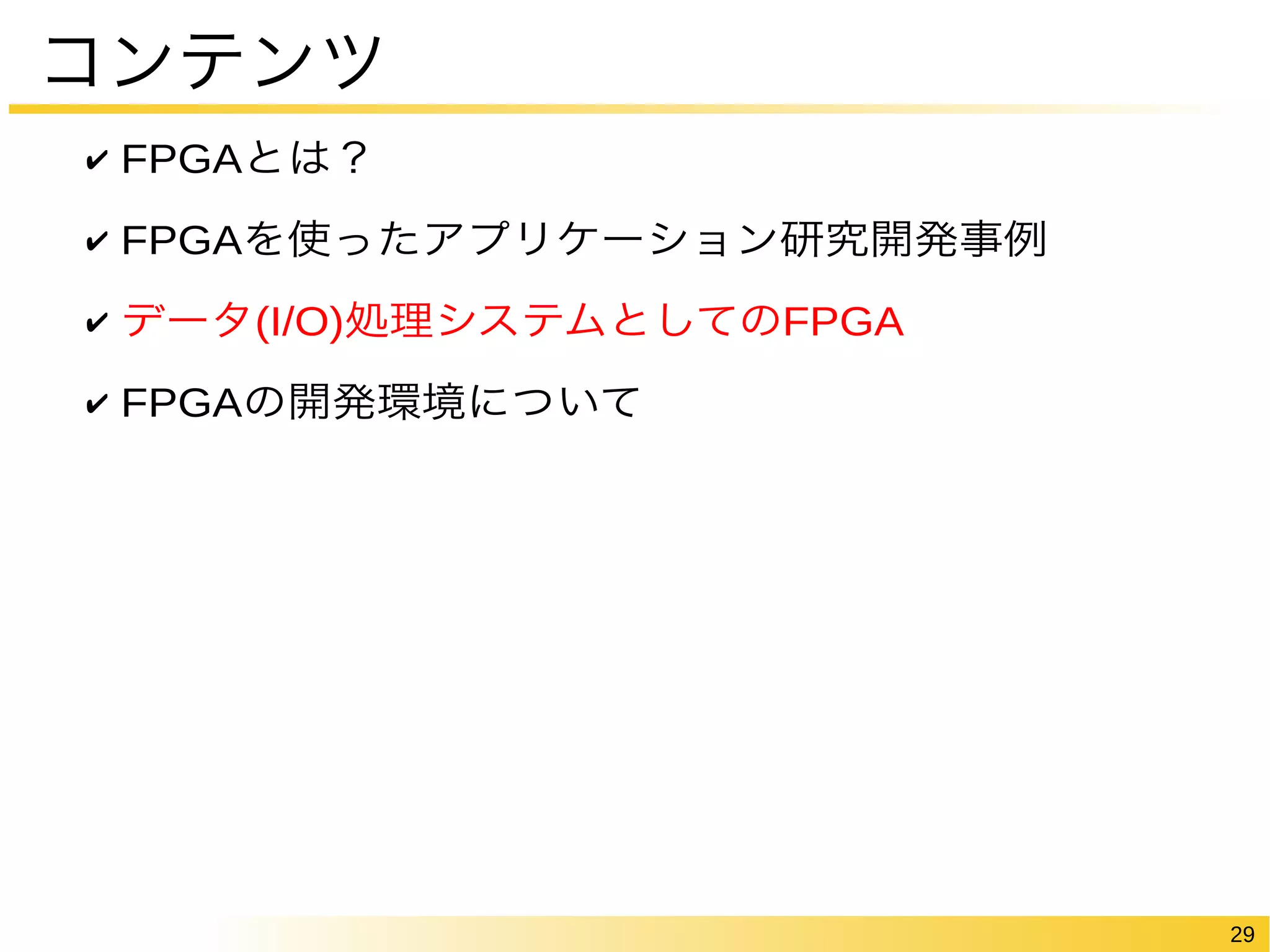 29 
コンテンツ 
✔ FPGAとは？ 
✔ FPGAを使ったアプリケーション研究開発事例 
✔ データ(I/O)処理システムとしてのFPGA 
✔ FPGAの開発環境について 
 