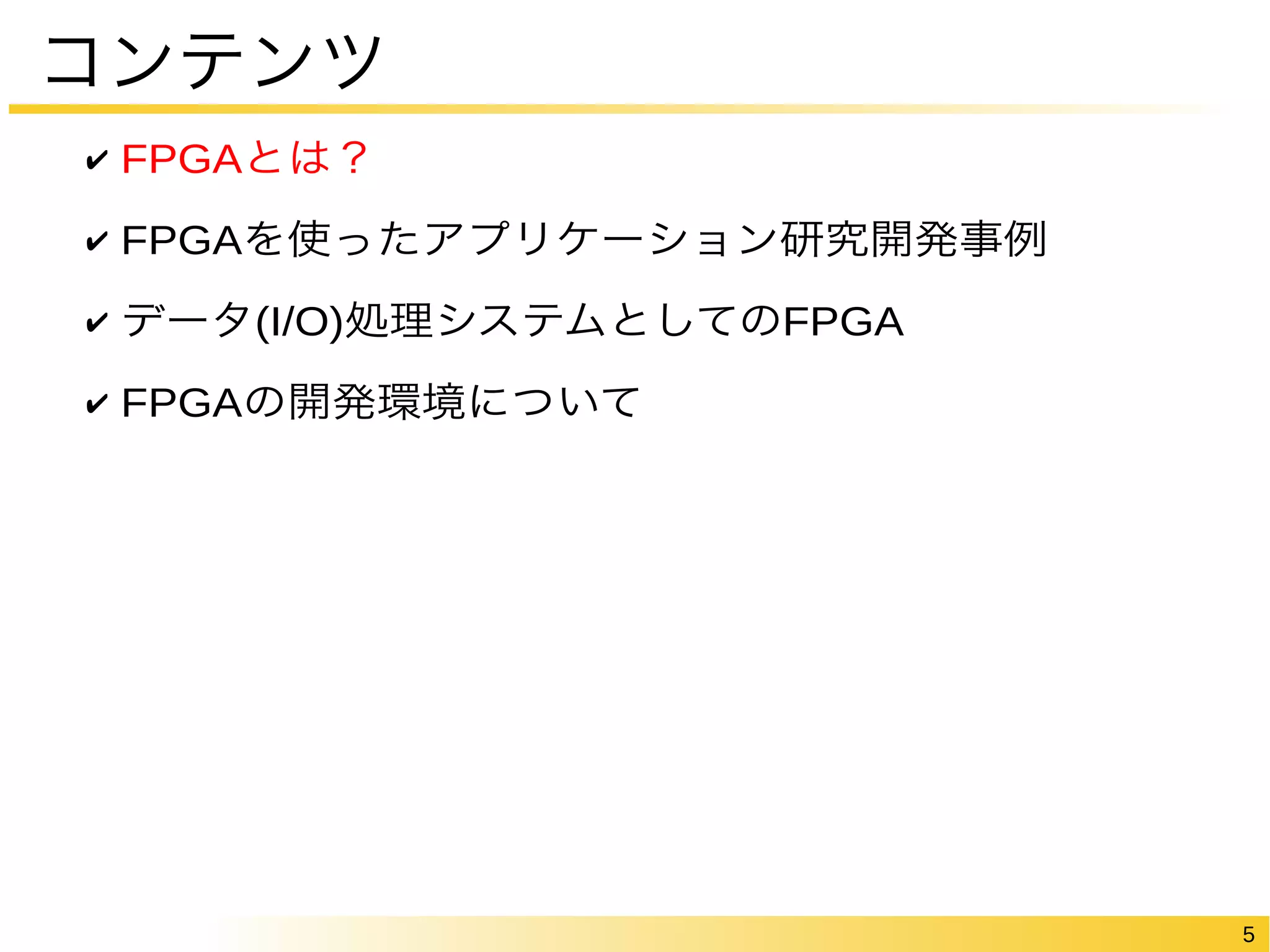 5 
コンテンツ 
✔ FPGAとは？ 
✔ FPGAを使ったアプリケーション研究開発事例 
✔ データ(I/O)処理システムとしてのFPGA 
✔ FPGAの開発環境について 
 