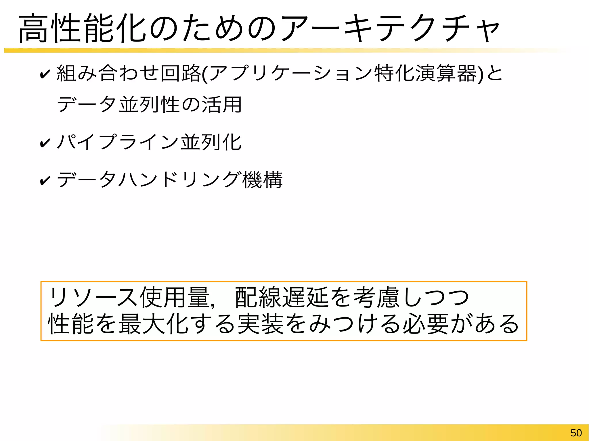 50 
高性能化のためのアーキテクチャ 
✔ 組み合わせ回路(アプリケーション特化演算器)と 
データ並列性の活用 
✔ パイプライン並列化 
✔ データハンドリング機構 
リソース使用量，配線遅延を考慮しつつ 
性能を最大化する実装をみつける必要がある 
 